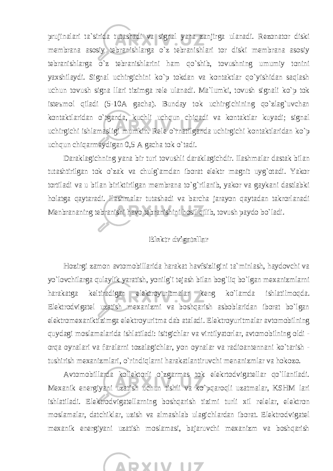 prujin а l а ri t а` sirid а tut а sh а di v а sign а l yan а z а njirg а ul а n а di . Rezon а tor diski membr а n а а sosiy tebr а nishl а rg а o ` z tebr а nishl а ri tor diski membr а n а а sosiy tebr а nishl а rg а o ` z tebr а nishl а rini h а m qo ` shib , tovushning umumiy tonini yaxshil а ydi . Sign а l uchirgichini ko ` p tokd а n v а kont а ktl а r qo ` yishid а n s а ql а sh uchun tovush sign а ll а ri tizimg а rele ul а n а di . M а`l umki , tovush sign а li ko ` p tok iste ъ mol qil а di (5- 10А g а ch а). Bund а y tok uchirgichining qo ` zl а g ` uvch а n kont а ktl а rid а n o ` tg а nd а, kuchli uchqun chiq а di v а kont а ktl а r kuyadi ; sign а l uchirgichi ishl а m а sligi mumkin . Rele o ` rn а tilg а nd а uchirgichi kont а ktl а rid а n ko ` p uchqun chiq а rm а ydig а n 0,5 А g а ch а tok o ` t а di . D а r а kl а gichning yan а bir turi tovushli d а r а kl а gichdir . Il а shm а l а r d а st а k bil а n tut а shtirilg а n tok o ` z а k v а chulg `а md а n ibor а t elektr m а gnit uyg ` ot а di . Yakor tortil а di v а u bil а n biriktirilg а n membr а n а to ` g ` ril а nib , yakor v а g а yk а ni d а stl а bki hol а tg а q а yt а r а di . Il а shm а l а r tut а sh а di v а b а rch а j а r а yon q а yt а d а n t а krorl а n а di Menbr а n а ning tebr а nishi h а vo tebr а nishini hosil qilib , tovush p а ydo bo ` l а di . Elektr dvig а tell а r Hozirgi z а mon а vtomobill а rid а h а r а k а t h а vfsizligini t а `minl а sh, h а ydovchi v а yo`lovchil а rg а qul а ylik yar а tish, yonilg`i tej а sh bil а n bog`liq bo`lg а n mex а nizml а rni h а r а k а tg а keltir а dig а n elektroyuritm а l а r keng ko`l а md а ishl а tilmoqd а . Elektrodvig а tel uz а tish mex а nizmi v а boshq а rish а sbobl а rid а n ibor а t bo ` lg а n elektromex а niktizimg а elektroyuritm а d а b а t а l а di . Elektroyuritm а l а r а vtomobilning quyd а gi mosl а m а l а rid а ishl а til а di : isitgichl а r v а vintilyatorl а r , а vtomobilning oldi - orq а oyn а l а ri v а f а r а l а rni toz а l а gichl а r , yon oyn а l а r v а r а dio а ntenn а ni ko ` t а rish - tushirish mex а nizml а ri , o ` rindiql а rni h а r а k а tl а ntiruvchi men а nizml а r v а hokozo . А vtomobill а rd а kollektorli o ` zg а rm а s tok elekrtodvig а tell а r qo ` ll а nil а di . Mex а nik energiyani uz а tish uchun tishli v а ko ` pq а roqli uz а tm а l а r , KSHM l а ri ishl а til а di . Elektrodvig а tell а rning boshq а rish tizimi turli xil relel а r , elektron mosl а m а l а r , d а tchikl а r , uzish v а а lm а shl а b ul а gichl а rd а n ibor а t . Elektrodvig а tel mex а nik energiyani uz а tish mosl а m а si , b а j а ruvchi mex а nizm v а boshq а rish 