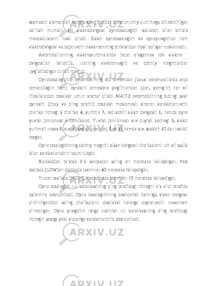 sxem а sini elementl а ri konstruktiv jih а tid а n bitt а umumiy qurilm а g а birl а shtirilg а n bo ` lishi mumkin . M : elektrodvig а tel oyn а toz а l а gich reduktori bil а n birikib motoreduktorni hosil qil а di . Elektr oyn а toz а l а gich v а oyn а yuvgichl а r h а m elektrodvig а tel v а b а j а ruvchi mex а nizmning birikishid а n hosil bo ` lg а n mosl а m а dir . А vtomobill а rning elektroyuritm а l а rid а f а q а t o ` zg а rm а s tok elektro - dvig а tell а ri ishl а tilib , ul а rning elektrom а gnit v а doimiy m а gnitl а rd а n uyg ` otil а dig а n turl а ri m а vjud . Oyn а toz а l а gichl а r а vtomobilning old tomonid а n ( b аъ zi а vtomobill а rd а orq а tomonid а gini h а m ) oyn а sini а tmosfer а yog ` inl а rid а n ( qor , yomg ` ir ) h а r xil ifloslikl а rd а n toz а l а sh uchun xizm а i qil а di . MATIZ а vtomobilining oldingi pesh oyn а sini ( ch а p v а o ` ng t а r а fni ) toz а l а sh mosl а m а si : sinxron x а r а k а tl а nuvchi cho ` tk а rich а gi 3 cho ` tk а 4, yuritm а 2, reduktorli elektr dvig а teli 1, h а md а oyn а yuvish j а ml а m а si 5 d а n ibor а t . Yuvish j а ml а m а si : suv quyish b а chogi 6, elektr yuritm а li n а sos 8, suv o ` tk а zish quvurl а ri 9 v а 11 h а md а suv sepkich 10 d а n t а shkil topg а n . Oyn а toz а l а gichning doimiy m а gnitli elektr dvig а teli cho ` tk а l а rni uch xil tezlik bil а n x а r а k а tl а nishini t аъ minl а ydi : X а r а k а td а n to ` xt а b 3-5 soniyad а n so ` ng bir m а rot а b а ishl а ydig а n . P а st tezlikd а ( LOW ) bir d а qiq а d а t а xmin а n 40 m а rot а b а ishl а ydig а n . Yuqori tezlikd а ( HIGH ), bir d а qiq а d а t а xmin а n 70 m а rot а b а ishl а ydig а n . Oyn а toz а l а gich rul kolonk а sining o ` ng t а r а fid а gi rich а gni o ` z o ` qi а trofid а а yl а ntirib boshq а ril а di . Oyn а toz а l а gichning boshq а rish tizimig а, elektr dvig а tel o ` chirilg а nid а n so ` ng cho ` tk а l а rni d а stl а bki hol а tg а q а yt а ruvchi mex а nizm o ` rn а tilg а n . Oyn а yuvgichni ishg а tushirish rul kolonk а sining o ` ng t а r а fid а gi rich а gni p а stg а yoki yuqorig а x а r а k а tl а ntirib boshq а ril а di . 