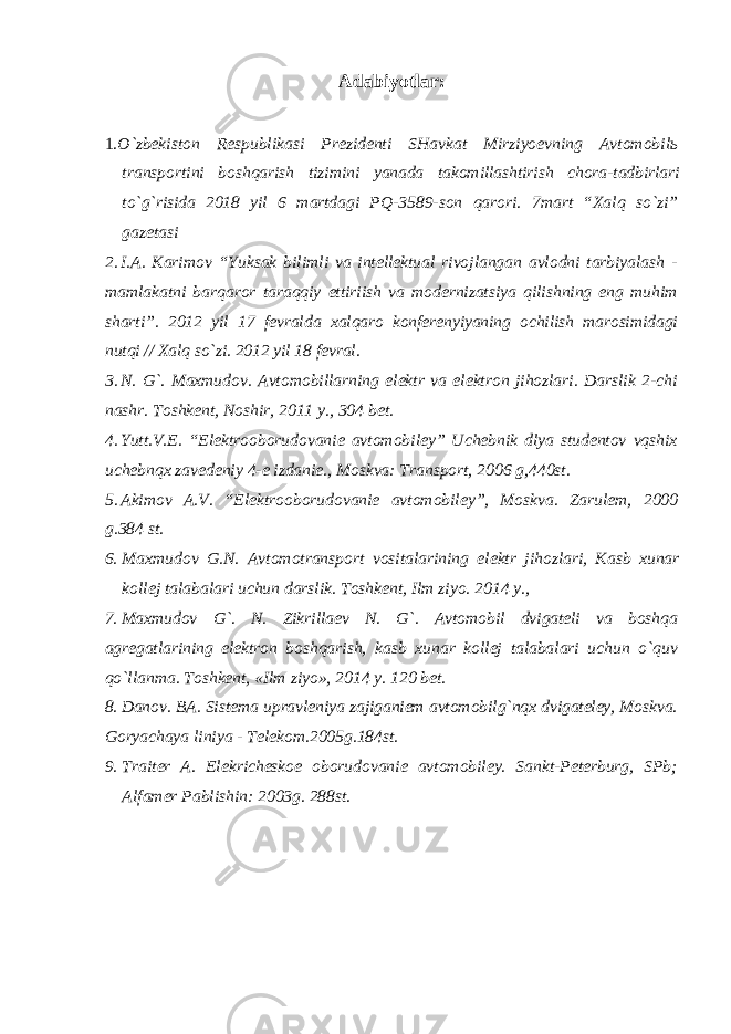 Adabiyotlar : 1. O ` zbekiston Respublikasi Prezidenti SHavkat Mirziyoevning Avtomobil ь transportini boshqarish tizimini yanada takomillashtirish chora - tadbirlari to ` g ` risida 2018 yil 6 martdagi PQ - 3589- son qarori . 7mart “Xalq so`zi” gazetasi 2. I.A. Karimov “Yuksak bilimli va intellektual rivojlangan avlodni tarbiyalash - mamlakatni barqaror taraqqiy ettiriish va modernizatsiya qilishning eng muhim sharti”. 2012 yil 17 fevralda xalqaro konferenyiyaning ochilish marosimidagi nutqi // Xalq so`zi. 2012 yil 18 fevral. 3. N. G`. Maxmudov. Avtomobillarning elektr va elektron jihozlari. Darslik 2-chi nashr. Toshkent, Noshir, 2011 y., 304 bet. 4. Yutt.V.E. “Elektrooborudovanie avtomobiley” Uchebnik dlya studentov vqshix uchebnqx zavedeniy 4-e izdanie., Moskva: Transport, 2006 g,440st. 5. Akimov A.V. “Elektrooborudovanie avtomobiley”, Moskva. Zarulem, 2000 g.384 st. 6. Maxmudov G . N . Avtomotransport vositalarining elektr jihozlari , Kasb xunar kollej talabalari uchun darslik . Toshkent, Ilm ziyo. 2014 y., 7. Maxmudov G`. N. Zikrillaev N. G`. Avtomobil dvigateli va boshqa agregatlarining elektron boshqarish, kasb xunar kollej talabalari uchun o`quv qo`llanma. Toshkent, «Ilm ziyo», 2014 y. 120 bet. 8. Danov. BA. Sistema upravleniya zajiganiem avtomobilg`nqx dvigateley, Moskva. Goryachaya liniya - Telekom.2005g.184st. 9. Traiter A. Elekricheskoe oborudovanie avtomobiley. Sankt-Peterburg, SPb; Alfamer Pablishin: 2003g. 288st. 