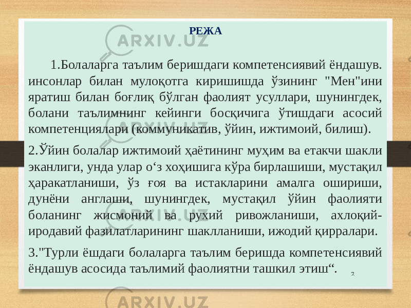 РЕЖА 1.Болаларга таълим беришдаги компетенсиявий ёндашув. инсонлар билан мулоқотга киришишда ўзининг &#34;Мен&#34;ини яратиш билан боғлиқ бўлган фаолият усуллари, шунингдек, болани таълимнинг кейинги босқичига ўтишдаги асосий компетенциялари (коммуникатив, ўйин, ижтимоий, билиш). 2.Ўйин болалар ижтимоий ҳаётининг муҳим ва етакчи шакли эканлиги, унда улар оʻз хоҳишига кўра бирлашиши, мустақил ҳаракатланиши, ўз ғоя ва истакларини амалга ошириши, дунёни англаши, шунингдек, мустақил ўйин фаолияти боланинг жисмоний ва рухий ривожланиши, ахлоқий- иродавий фазилатларининг шаклланиши, ижодий қирралари. 3.&#34;Турли ёшдаги болаларга таълим беришда компетенсиявий ёндашув асосида таълимий фаолиятни ташкил этиш“. 2 