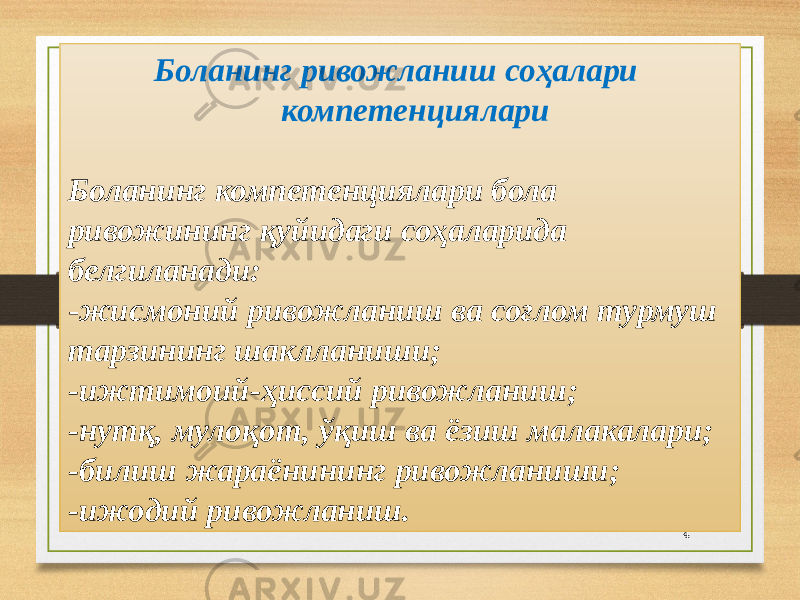 4 Боланинг ривожланиш соҳалари компетенциялари   Боланинг компетенциялари бола ривожининг қуйидаги соҳаларида белгиланади: - жисмоний ривожланиш ва соғлом турмуш тарзининг шаклланиши; -ижтимоий-ҳиссий ривожланиш; -нутқ, мулоқот, ўқиш ва ёзиш малакалари; -билиш жараёнининг ривожланиши; -ижодий ривожланиш. 