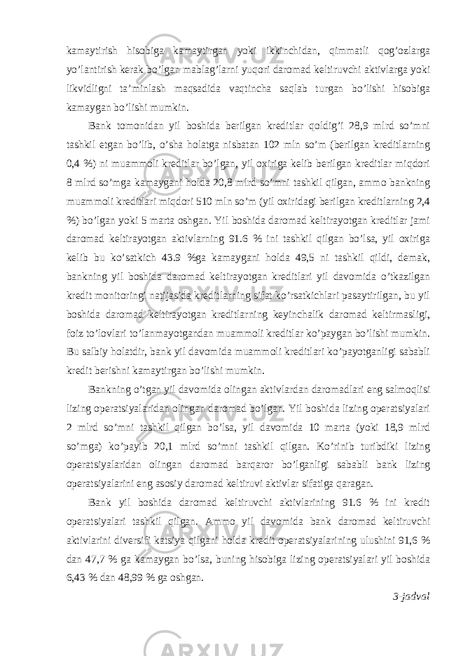 kamaytirish hisobiga kamaytirgan yoki ikkinchidan, qimmatli qog’ozlarga yo’lantirish kerak bo’lgan mablag’larni yuqori daromad keltiruvchi aktivlarga yoki likvidligni ta’minlash maqsadida vaqtincha saqlab turgan bo’lishi hisobiga kamaygan bo’lishi mumkin. Bank tomonidan yil boshida berilgan kreditlar qoldig’i 28,9 mlrd so’mni tashkil etgan bo’lib, o’sha holatga nisbatan 102 mln so’m (berilgan kreditlarning 0,4 %) ni muammoli kreditlar bo’lgan, yil oxiriga kelib berilgan kreditlar miqdori 8 mlrd so’mga kamaygani holda 20,8 mlrd so’mni tashkil qilgan, ammo bankning muammoli kreditlari miqdori 510 mln so’m (yil oxiridagi berilgan kreditlarning 2,4 %) bo’lgan yoki 5 marta oshgan. Yil boshida daromad keltirayotgan kreditlar jami daromad keltirayotgan aktivlarning 91.6 % ini tashkil qilgan bo’lsa, yil oxiriga kelib bu ko’satkich 43.9 %ga kamaygani holda 49,5 ni tashkil qildi, demak, bankning yil boshida daromad keltirayotgan kreditlari yil davomida o’tkazilgan kredit monitoringi natijasida kreditlarning sifat ko’rsatkichlari pasaytirilgan, bu yil boshida daromad keltirayotgan kreditlarning keyinchalik daromad keltirmasligi, foiz to’lovlari to’lanmayotgandan muammoli kreditlar ko’paygan bo’lishi mumkin. Bu salbiy holatdir, bank yil davomida muammoli kreditlari ko’payotganligi sababli kredit berishni kamaytirgan bo’lishi mumkin. Bankning o’tgan yil davomida olingan aktivlardan daromadlari eng salmoqlisi lizing operatsiyalaridan olingan daromad bo’lgan. Yil boshida lizing operatsiyalari 2 mlrd so’mni tashkil qilgan bo’lsa, yil davomida 10 marta (yoki 18,9 mlrd so’mga) ko’payib 20,1 mlrd so’mni tashkil qilgan. Ko’rinib turibdiki lizing operatsiyalaridan olingan daromad barqaror bo’lganligi sababli bank lizing operatsiyalarini eng asosiy daromad keltiruvi aktivlar sifatiga qaragan. Bank yil boshida daromad keltiruvchi aktivlarining 91.6 % ini kredit operatsiyalari tashkil qilgan. Ammo yil davomida bank daromad keltiruvchi aktivlarini diversifi katsiya qilgani holda kredit operatsiyalarining ulushini 91,6 % dan 47,7 % ga kamaygan bo’lsa, buning hisobiga lizing operatsiyalari yil boshida 6,43 % dan 48,99 % ga oshgan. 3-jadval 