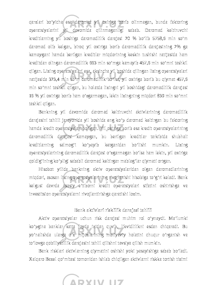 qarzlari bo’yicha esa daromad yil oxiriga borib olinmagan, bunda faktoring operatsiyalarini yil davomida qilinmaganligi sabab. Daromad keltiruvchi kreditlarning yil boshiga daromadlilik darajasi 20 % bo’lib 5758,6 mln so’m daromad olib kelgan, biroq yil oxiriga borib daromadlilik darajasining 2% ga kamaygani hamda berilgan kreditlar miqdorining keskin tushishi natijasida ham kreditdan olingan daromadlilik 663 mln so’mga kamayib 457,6 mln so’mni tashkil qilgan. Lizing operatsiyalari esa, aksincha yil boshida qilingan lizing operatsiyalari natijasida 323,4 mln so’m daromadlilik bo’lsa, yil oxiriga borib bu qiymat 457,6 mln so’mni tashkil qilgan, bu holatda lizingni yil boshidagi daromadlilik darajasi 16 % yil oxiriga borib ham o’zgarmagan, lekin lizingning miqdori 839 mln so’mni tashkil qilgan. Bankning yil davomida daromad keltiruvchi aktivlarining daromadlilik darajasini tahlili jarayonida yil boshida eng ko’p daromad keltirgan bu faktoring hamda kredit operatsiyalari bo’lgan. Yil oxiriga borib esa kredit operatsiyalarining daromadlilik darajasi kamaygan , bu berilgan kreditlar tarkibida shubhali kreditlarning salmog ’ i ko ’ payib ketganidan bo ’ lishi mumkin . Lizing operatsiyalarining daromadlilik darajasi o ’ zgarmagan bo ’ lsa ham lekin , yil oxiriga qoldig ’ ining ko ’ pligi sababli daromad keltirgan mablag ’ lar qiymati ortgan . Hisobot yilida bankning aktiv operatsiyalaridan olgan daromadlarining miqdori, asosan lizing operatsiyalarining rivojlanishi hisobiga to’g’ri keladi. Bank kelgusi davrda asosiy e’tiborni kredit operatsiyalari sifatini oshirishga va investitsion operatsiyalarni rivojlantirishga qaratishi lozim. Bank aktivlari risklilik darajasi tahlili Aktiv operatsiyalar uchun risk darajasi muhim rol o’ynaydi. Ma’lumki ko’pgina banklar katta foyda izidan quvib, likvidlilikni esdan chiqaradi. Bu yo’nalishda ularga o’z mijozlarining moliyaviy holatini chuqur o’rganish va to’lovga qobiliyatlilik darajasini tahlil qilishni tavsiya qilish mumkin. Bank risklari aktivlarning qiymatini oshishi yoki pasayishiga sabab bo’ladi. Xalqaro Bazel qo’mitasi tomonidan ishlab chiqilgan aktivlarni riskka tortish tizimi 