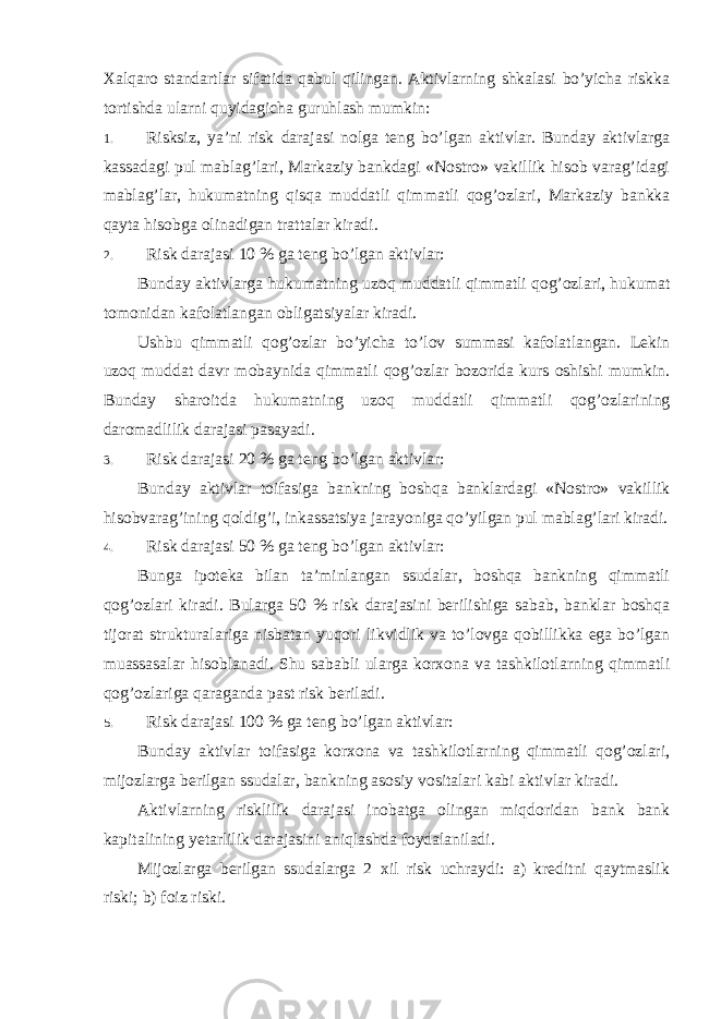 Xalqaro standartlar sifatida qabul qilingan. Aktivlarning shkalasi bo’yicha riskka tortishda ularni quyidagicha guruhlash mumkin: 1. Risksiz, ya’ni risk darajasi nolga teng bo’lgan aktivlar. Bunday aktivlarga kassadagi pul mablag’lari, Markaziy bankdagi «Nostro» vakillik hisob varag’idagi mablag’lar, hukumatning qisqa muddatli qimmatli qog’ozlari, Markaziy bankka qayta hisobga olinadigan trattalar kiradi. 2. Risk darajasi 10 % ga teng bo’lgan aktivlar: Bunday aktivlarga hukumatning uzoq muddatli qimmatli qog’ozlari, hukumat tomonidan kafolatlangan obligatsiyalar kiradi. Ushbu qimmatli qog’ozlar bo’yicha to’lov summasi kafolatlangan. Lekin uzoq muddat davr mobaynida qimmatli qog’ozlar bozorida kurs oshishi mumkin. Bunday sharoitda hukumatning uzoq muddatli qimmatli qog’ozlarining daromadlilik darajasi pasayadi. 3. Risk darajasi 20 % ga teng bo’lgan aktivlar: Bunday aktivlar toifasiga bankning boshqa banklardagi «Nostro» vakillik hisobvarag’ining qoldig’i, inkassatsiya jarayoniga qo’yilgan pul mablag’lari kiradi. 4. Risk darajasi 50 % ga teng bo’lgan aktivlar: Bunga ipoteka bilan ta’minlangan ssudalar, boshqa bankning qimmatli qog’ozlari kiradi. Bularga 50 % risk darajasini berilishiga sabab, banklar boshqa tijorat strukturalariga nisbatan yuqori likvidlik va to’lovga qobillikka ega bo’lgan muassasalar hisoblanadi. Shu sababli ularga korxona va tashkilotlarning qimmatli qog’ozlariga qaraganda past risk beriladi. 5. Risk darajasi 100 % ga teng bo’lgan aktivlar: Bunday aktivlar toifasiga korxona va tashkilotlarning qimmatli qog’ozlari, mijozlarga berilgan ssudalar, bankning asosiy vositalari kabi aktivlar kiradi. Aktivlarning risklilik darajasi inobatga olingan miqdoridan bank bank kapitalining yetarlilik darajasini aniqlashda foydalaniladi. Mijozlarga berilgan ssudalarga 2 xil risk uchraydi: a) kreditni qaytmaslik riski; b) foiz riski. 