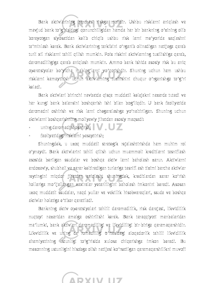 Bank aktivlarining barchasi riskga moildir. Ushbu risklarni aniqlash va mavjud bank to’g’risidagi qonunchiligidan hamda har bir bankning o’zining olib borayotgan siyosatidan kelib chiqib ushbu risk larni me’yorida saqlashni ta’minlash kerak. Bank aktivlarining tarkibini o’rganib olinadigan natijaga qarab turli xil risklarni tahlil qilish mumkin. Foiz riskini aktivlarning tuzilishiga qarab, daromadliligiga qarab aniqlash mumkin. Ammo bank ishida asosiy risk bu aniq operatsiyalar bo’yicha mablag’larni yo’qotishdir. Shuning uchun ham ushbu risklarni kamaytirish uchun aktivlarning tuzilishini chuqur o’rganishga to’g’ri keladi. Bank aktivlari birinchi navbatda qisqa muddatli kelajakni nazarda tutadi va har kungi bank balansini boshqarish ishi bilan bog’liqdir. U bank faoliyatida daromadni oshirish va risk larni chegaralashga yo’naltirilgan. Shuning uchun aktivlarni boshqarishning moliyaviy jihatdan asosiy maqsadi: • uning daromadini oshirish; • faoliyatidagi risklarni pasaytirish; Shuningdek, u uzoq muddatli strategik rejalashtirishda ham muhim rol o’ynaydi. Bank aktivlarini tahlil qilish uchun muammoli kreditlarni tasniflash asosida berilgan ssudalar va boshqa aktiv larni baholash zarur. Aktivlarni andozaviy, shubhali va zarar keltiradigan turlariga tasnifl ash tizimi barcha aktivlar reytingini miqdor jihatdan aniqlash, shuningdek, kreditlardan zarar ko’rish hollariga mo’ljallangan zaxiralar yetarliligini baholash imkonini beradi. Asosan uzoq muddatli ssudalar, naqd pullar va vakillik hisobvaraqlari, ssuda va boshqa aktivlar holatiga e’tibor qaratiladi. Bankning aktiv operatsiyalari tahlili daromadlilik, risk darajasi, likvidlilik nuqtayi nazaridan amalga oshirilishi kerak. Bank taraqqiyoti manbalaridan ma’lumki, bank aktivlari daromadliligi va likvidliligi bir-biriga qaramaqarshidir. Likvidlilik va uning da romadliligi o’rtasidagi aloqadorlik tahlili likvidlilik ahamiyatining ustunligi to’g’risida xulosa chiqarishga imkon beradi. Bu mezonning ustunligini hisobga olish natijasi ko’rsatilgan qaramaqarshilikni muvofi 