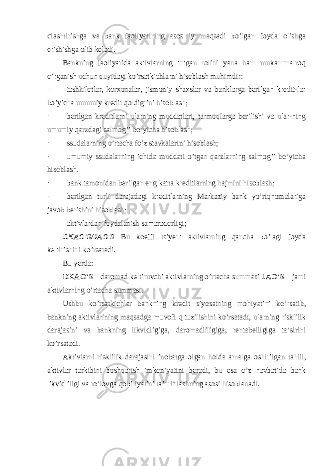 qlashtirishga va bank faoliyatining asos iy maqsadi bo’lgan foyda olishga erishishga olib keladi. Bankning faoliyatida aktivlarning tutgan rolini yana ham mukammalroq o’rganish uchun quyidagi ko’rsatkichlarni hisoblash muhimdir: • tashkilotlar, korxonalar, jismoniy shaxslar va banklarga berilgan kredit-lar bo’yicha umumiy kredit qoldig’ini hisoblash; • berilgan kreditlarni ularning muddatlari, tarmoqlarga berilishi va ular-ning umumiy qarzdagi salmog’i bo’yicha hisoblash; • ssudalarning o’rtacha foiz stavkalarini hisoblash; • umumiy ssudalarning ichida muddati o’tgan qarzlarning salmog’i bo’yicha hisoblash. • bank tamonidan berilgan eng katta kreditlarning hajmini hisoblash; • berilgan turli darajadagi kreditlarning Markaziy bank yo’riqnomalariga javob berishini hisoblash; • aktivlardan foydalanish samaradorligi; DKAO ’ S / JAO ’ S Bu koeffi tsiyent aktivlarning qancha bo ’ lagi foyda keltirishini ko ’ rsatadi . Bu yerda : DKAO ’ S – daromad keltiruvchi aktivlarning o ’ rtacha summasi JAO ’ S – jami aktivlarning o ’ rtacha summasi . Ushbu ko ’ rsatkichlar bankning kredit siyosatning mohiyatini ko ’ rsatib , bankning aktivlarining maqsadga muvofi q tuzilishini ko ’ rsatadi , ularning risklilik darajasini va bankning likvidligiga , daromadliligiga , rentabelligiga ta ’ sirini ko ’ rsatadi . Aktivlarni risklilik darajasini inobatga olgan holda amalga oshirilgan tahlil , aktivlar tarkibini boshqarish imkoniyatini beradi , bu esa o ’ z navbatida bank likvidliligi va to ’ lovga qobiliyatini ta ’ minlashning asosi hisoblanadi . 