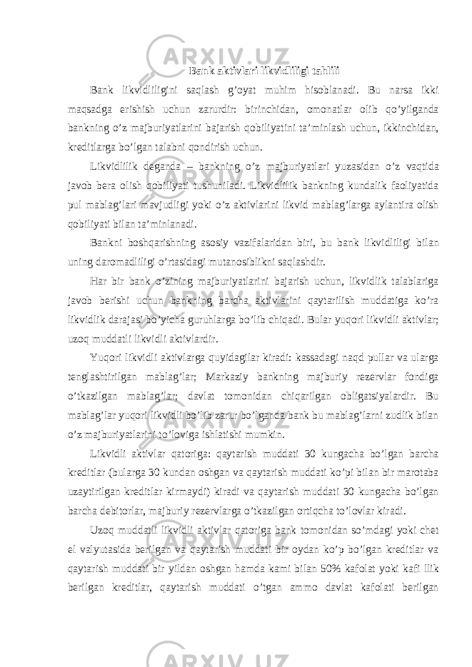 Bank aktivlari likvidliligi tahlili Bank likvidliligini saqlash g ’ oyat muhim hisoblanadi . Bu narsa ikki maqsadga erishish uchun zarurdir : birinchidan , omonatlar olib qo ’ yilganda bankning o ’ z majburiyatlarini bajarish qobiliyatini ta ’ minlash uchun , ikkinchidan , kreditlarga bo ’ lgan talabni qondirish uchun . Likvidlilik deganda – bankning o ’ z majburiyatlari yuzasidan o ’ z vaqtida javob bera olish qobiliyati tushuniladi . Likvidlilik bankning kundalik faoliyatida pul mablag ’ lari mavjudligi yoki o ’ z aktivlarini likvid mablag ’ larga aylantira olish qobiliyati bilan ta ’ minlanadi . Bankni boshqarishning asosiy vazifalaridan biri , bu bank likvidliligi bilan uning daromadliligi o ’ rtasidagi mutanosiblikni saqlashdir . Har bir bank o ’ zining majburiyatlarini bajarish uchun , likvidlik talablariga javob berishi uchun bankning barcha aktivlarini qaytarilish muddatiga ko ’ ra likvidlik darajasi bo ’ yicha guruhlarga bo ’ lib chiqadi . Bular yuqori likvidli aktivlar ; uzoq muddatli likvidli aktivlardir . Yuqori likvidli aktivlarga quyidagilar kiradi : kassadagi naqd pullar va ularga tenglashtirilgan mablag ’ lar ; Markaziy bankning majburiy rezervlar fondiga o ’ tkazilgan mablag ’ lar ; davlat tomonidan chiqarilgan obligatsiyalardir . Bu mablag ’ lar yuqori likvidli bo ’ lib zarur bo ’ lganda bank bu mablag ’ larni zudlik bilan o ’ z majburiyatlarini to ’ loviga ishlatishi mumkin . Likvidli aktivlar qatoriga : qaytarish muddati 30 kungacha bo ’ lgan barcha kreditlar ( bularga 30 kundan oshgan va qaytarish muddati ko ’ pi bilan bir marotaba uzaytirilgan kreditlar kirmaydi ) kiradi va qaytarish muddati 30 kungacha bo ’ lgan barcha debitorlar , majburiy rezervlarga o ’ tkazilgan ortiqcha to ’ lovlar kiradi . Uzoq muddatli likvidli aktivlar qatoriga bank tomonidan so ’ mdagi yoki chet el valyutasida berilgan va qaytarish muddati bir oydan ko ’ p bo ’ lgan kreditlar va qaytarish muddati bir yildan oshgan hamda kami bilan 50% kafolat yoki kafi llik berilgan kreditlar , qaytarish muddati o ’ tgan ammo davlat kafolati berilgan 