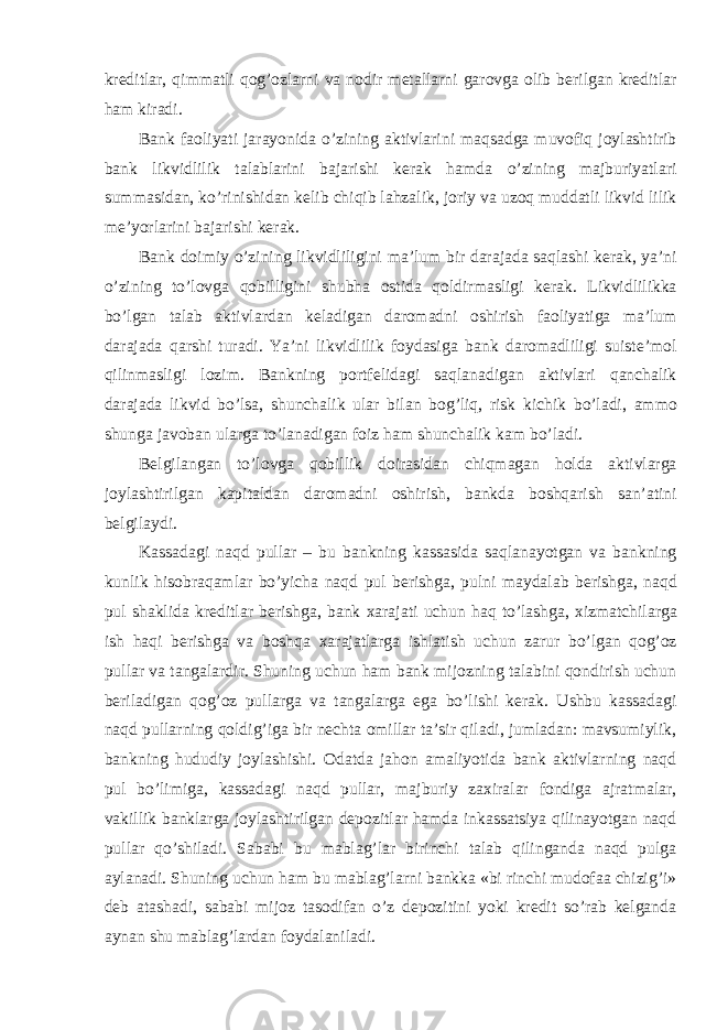 kreditlar , qimmatli qog ’ ozlarni va nodir metallarni garovga olib berilgan kreditlar ham kiradi . Bank faoliyati jarayonida o ’ zining aktivlarini maqsadga muvofiq joylashtirib bank likvidlilik talablarini bajarishi kerak hamda o ’ zining majburiyatlari summasidan , ko ’ rinishidan kelib chiqib lahzalik , joriy va uzoq muddatli likvid lilik me ’ yorlarini bajarishi kerak . Bank doimiy o ’ zining likvidliligini ma ’ lum bir darajada saqlashi kerak , ya ’ ni o ’ zining to ’ lovga qobilligini shubha ostida qoldirmasligi kerak . Likvidlilikka bo ’ lgan talab aktivlardan keladigan daromadni oshirish faoliyatiga ma ’ lum darajada qarshi turadi . Ya ’ ni likvidlilik foydasiga bank daromadliligi suiste ’ mol qilinmasligi lozim . Bankning portfelidagi saqlanadigan aktivlari qanchalik darajada likvid bo ’ lsa , shunchalik ular bilan bog ’ liq , risk kichik bo ’ ladi , ammo shunga javoban ularga to ’ lanadigan foiz ham shunchalik kam bo ’ ladi . Belgilangan to ’ lovga qobillik doirasidan chiqmagan holda aktivlarga joylashtirilgan kapitaldan daromadni oshirish , bankda boshqarish san ’ atini belgilaydi . Kassadagi naqd pullar – bu bankning kassasida saqlanayotgan va bankning kunlik hisobraqamlar bo ’ yicha naqd pul berishga , pulni maydalab berishga , naqd pul shaklida kreditlar berishga , bank xarajati uchun haq to ’ lashga , xizmatchilarga ish haqi berishga va boshqa xarajatlarga ishlatish uchun zarur bo ’ lgan qog ’ oz pullar va tangalardir . Shuning uchun ham bank mijozning talabini qondirish uchun beriladigan qog’oz pullarga va tangalarga ega bo’lishi kerak. Ushbu kassadagi naqd pullarning qoldig’iga bir nechta omillar ta’sir qiladi, jumladan: mavsumiylik, bankning hududiy joylashishi. Odatda jahon amaliyotida bank aktivlarning naqd pul bo’limiga, kassadagi naqd pullar, majburiy zaxiralar fondiga ajratmalar, vakillik banklarga joylashtirilgan depozitlar hamda inkassatsiya qilinayotgan naqd pullar qo’shiladi. Sababi bu mablag’lar birinchi talab qilinganda naqd pulga aylanadi. Shuning uchun ham bu mablag’larni bankka «bi rinchi mudofaa chizig’i» deb atashadi, sababi mijoz tasodifan o’z depozitini yoki kredit so’rab kelganda aynan shu mablag’lardan foydalaniladi. 