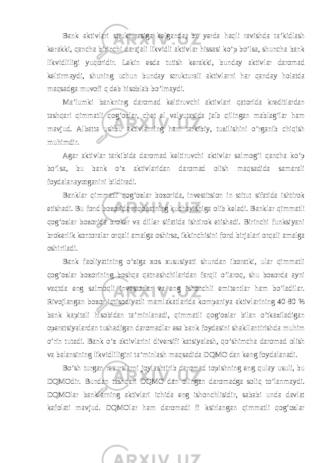 Bank aktivlari strukturasiga kelganda, bu yerda haqli ravishda ta’kidlash kerakki, qancha birinchi darajali likvidli aktivlar hissasi ko’p bo’lsa, shuncha bank likvidliligi yuqoridir. Lekin esda tutish kerakki, bunday aktivlar daromad keltirmaydi, shuning uchun bunday strukturali aktivlarni har qanday holatda maqsadga muvofi q deb hisoblab bo’lmaydi. Ma’lumki bankning daromad keltiruvchi aktivlari qatorida kreditlardan tashqari qimmatli qog’ozlar, chet el valyutasida jalb qilingan mablag’lar ham mavjud. Albatta ushbu aktivlarning ham tarkibiy, tuzilishini o’rganib chiqish muhimdir. Agar aktivlar tarkibida daromad keltiruvchi aktivlar salmog’i qancha ko’p bo’lsa, bu bank o’z aktivlaridan daromad olish maqsadida samarali foydalanayotganini bildiradi. Banklar qimmatli qog’ozlar bozorida, investitsion in stitut sifatida ishtirok etishadi. Bu fond bozorida raqobatning kuchayishiga olib keladi. Banklar qimmatli qog’ozlar bozorida broker va diller sifatida ishtirok etishadi. Birinchi funksiyani brokerlik kontoralar orqali amalga oshirsa, ikkinchisini fond birjalari orqali amalga oshiriladi. Bank faoliyatining o’ziga xos xususiyati shundan iboratki, ular qimmatli qog’ozlar bozorining boshqa qatnashchilaridan farqli o’laroq, shu bozorda ayni vaqtda eng salmoqli investorlar va eng ishonchli emitentlar ham bo’ladilar. Rivojlangan bozor iqtisodiyatli mamlakatlarida kompaniya aktivlarining 40-80 % bank kapitali hisobidan ta’minlanadi, qimmatli qog’ozlar bilan o’tkaziladigan operatsiyalardan tushadigan daromadlar esa bank foydasini shakllantirishda muhim o’rin tutadi. Bank o’z aktivlarini diversifi katsiyalash, qo’shimcha daromad olish va balansining likvidliligini ta’minlash maqsadida DQMO dan keng foydalanadi. Bo’sh turgan resurslarni joylashtirib daromad topishning eng qulay usuli, bu DQMOdir. Bundan tashqari DQMO dan olingan daromadga soliq to’lanmaydi. DQMOlar banklarning aktivlari ichida eng ishonchlisidir, sababi unda davlat kafolati mavjud. DQMOlar ham daromadi fi ksirlangan qimmatli qog’ozlar 