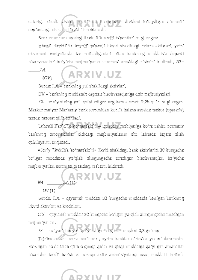 qatoriga kiradi. Ushbu tur qimmatli qog’ozlar divident to’laydigan qimmatli qog’ozlarga nisbatan likvidli hisoblanadi. Banklar uchun quyidagi likvidlilik koeffi tsiyentlari belgilangan: lahzali likvidlilik koyeffi tsiyenti likvid shaklidagi balans aktivlari, ya’ni ekstremal vaziyatlarda tez sotiladiganlari bilan bankning muddatsiz depozit hisobvaraqlari bo’yicha majburiyatlar summasi orasidagi nisbatni bildiradi, N 3= _____ LA ( OV ) Bunda: LA – bankning pul shaklidagi aktivlari, OV – bankning muddatsiz depozit hisobvaraqlariga doir majburiyatlari. N3 – me’yorining yo’l qo’yiladigan eng kam alomati 0,25 qilib belgilangan. Mazkur me’yor Markaziy bank tomonidan kunlik balans asosida tezkor (operativ) tarzda nazorat qilib boriladi. Lahzali likvidlik ko’rsatkichi – iqtisodiy mohiyatiga ko’ra ushbu normativ bankning omonatchilar oldidagi majburiyatlarini shu lahzada bajara olish qobilayatini anglatadi. «Joriy likvidlik ko’rsatkichi» likvid shakldagi bank aktivlarini 30 kungacha bo’lgan muddatda yo’qlab olingungacha turadigan hisobvaraqlari bo’yicha majburiyatlari summasi orasidagi nisbatni bildiradi. N 4= _______ LA (1) OV (1) Bunda: LA – qaytarish muddati 30 kungacha muddatda berilgan bankning likvid aktivlari va kreditlari. OV – qaytarish muddati 30 kungacha bo’lgan yo’qlab olingungacha turadigan majburiyatlari. N4 – me’yorining yo’l qo’yiladigan eng kam miqdori 0,3 ga teng. Tajribadan shu narsa ma’lumki, ayrim banklar o’rtasida yuqori daromadni ko’zlagan holda talab qilib olgunga qadar va qisqa muddatga qo’yilgan omonatlar hisobidan kredit berish va boshqa aktiv operatsiyalarga uzoq muddatli tartibda 