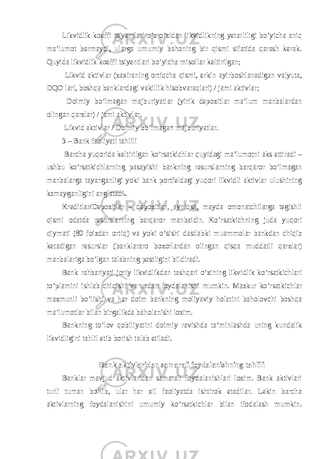 Likvidlik koeffi tsiyentlari o’z-o’zidan likvidlikning yetarliligi bo’yicha aniq ma’lumot bermaydi, ularga umumiy bahoning bir qismi sifatida qarash kerak. Quyida likvidlik koeffi tsiyentlari bo’yicha misollar keltirilgan; Likvid aktivlar (zaxiraning ortiqcha qismi, erkin ayirboshlanadigan valyuta, DQO lari, boshqa banklardagi vakillik hisobvaraqlari) / jami aktivlar; Doimiy bo’lmagan majburiyatlar (yirik depozitlar ma’lum manbalardan olingan qarzlar) / jami aktivlar. Likvid aktivlar / Doimiy bo’lmagan majburiyatlar. 3 – Bank faoliyati tahlili Barcha yuqorida keltirilgan ko’rsatkichlar quyidagi ma’lumotni aks ettiradi – ushbu ko’rsatkichlarning pasayishi bankning resurslarning barqaror bo’lmagan manbalarga tayanganligi yoki bank portfeldagi yuqori likvidli aktivlar ulushining kamayganligini anglatadi. Kreditlar/Depozitlar – depozitlar, ayniqsa, mayda omonatchilarga tegishli qismi odatda resurslarning barqaror manbaidir. Ko’rsatkichning juda yuqori qiymati (80 foizdan ortiq) va yoki o’sishi dastlabki muammolar bankdan chiqib ketadigan resurslar (banklararo bozorlardan olingan qisqa muddatli qarzlar) manbalariga bo’lgan talabning pastligini bildiradi. Bank rahbariyati joriy likvidlikdan tashqari o’zining likvidlik ko’rsatkichlari to’plamini ishlab chiqishi va undan foydalanishi mumkin. Mazkur ko’rsatkichlar mazmunli bo’lishi va har doim bankning moliyaviy holatini baholovchi boshqa ma’lumotlar bilan birgalikda baholanishi lozim. Bankning to’lov qobiliyatini doimiy ravishda ta’minlashda uning kundalik likvidligini tahlil etib borish talab etiladi. Bank aktivlaridan samarali foydalanishning tahlili Banklar mavjud aktivlaridan samarali foydalanishlari lozim. Bank aktivlari turli tuman bo’lib, ular har xil faoliyatda ishtirok etadilar. Lekin barcha aktivlarning foydalanishini umumiy ko’rsatkichlar bilan ifodalash mumkin. 