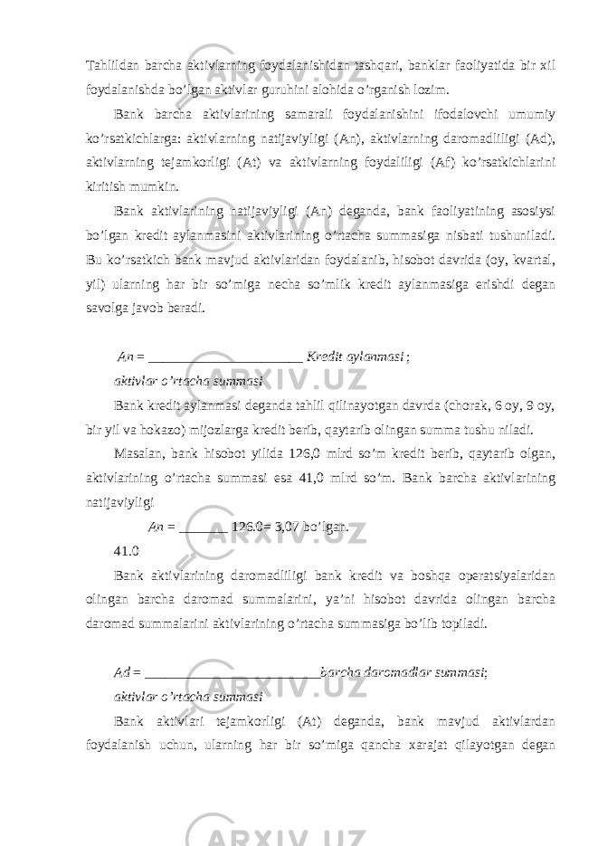 Tahlildan barcha aktivlarning foydalanishidan tashqari, banklar faoliyatida bir xil foydalanishda bo’lgan aktivlar guruhini alohida o’rganish lozim. Bank barcha aktivlarining samarali foydalanishini ifodalovchi umumiy ko’rsatkichlarga: aktivlarning natijaviyligi (An), aktivlarning daromadliligi (Ad), aktivlarning tejamkorligi (At) va aktivlarning foydaliligi (Af) ko’rsatkichlarini kiritish mumkin. Bank aktivlarining natijaviyligi (An) deganda, bank faoliyatining asosiysi bo’lgan kredit aylanmasini aktivlarining o’rtacha summasiga nisbati tushuniladi. Bu ko’rsatkich bank mavjud aktivlaridan foydalanib, hisobot davrida (oy, kvartal, yil) ularning har bir so’miga necha so’mlik kredit aylanmasiga erishdi degan savolga javob beradi. An = ______________________ Kredit aylanmasi ; aktivlar o’rtacha summasi Bank kredit aylanmasi deganda tahlil qilinayotgan davrda (chorak, 6 oy, 9 oy, bir yil va hokazo) mijozlarga kredit berib, qaytarib olingan summa tushu niladi. Masalan, bank hisobot yilida 126,0 mlrd so’m kredit berib, qaytarib olgan, aktivlarining o’rtacha summasi esa 41,0 mlrd so’m. Bank barcha aktivlarining natijaviyligi An = _______ 126.0 = 3,07 bo’lgan. 41.0 Bank aktivlarining daromadliligi bank kredit va boshqa operatsiyalaridan olingan barcha daromad summalarini, ya’ni hisobot davrida olingan barcha daromad summalarini aktivlarining o’rtacha summasiga bo’lib topiladi. Ad = _________________________ barcha daromadlar summasi ; aktivlar o’rtacha summasi Bank aktivlari tejamkorligi (At) deganda, bank mavjud aktivlardan foydalanish uchun, ularning har bir so’miga qancha xarajat qilayotgan degan 