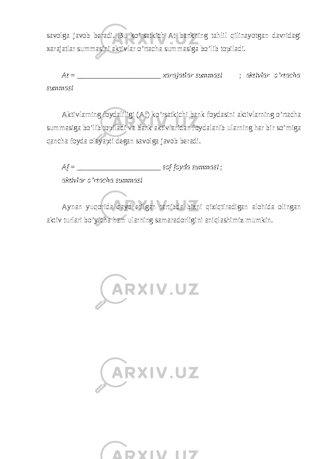 savolga javob beradi. Bu ko’rsatkich At bankning tahlil qilinayotgan davridagi xarajatlar summasini aktivlar o’rtacha summasiga bo’lib topiladi. At = ______________________ xarajatlar summasi ; aktivlar o’rtacha summasi Aktivlarning foydaliligi (Af) ko’rsatkichi bank foydasini aktivlarning o’rtacha summasiga bo’lib topiladi va bank aktivlaridan foydalanib ularning har bir so’miga qancha foyda olayapti degan savolga javob beradi. Af = ______________________ sof foyda summasi ; aktivlar o’rtacha summasi Aynan yuqorida qayd etilgan tartibda bizni qiziqtiradigan alohida olingan aktiv turlari bo’yicha ham ularning samaradorligini aniqlashimiz mumkin. 