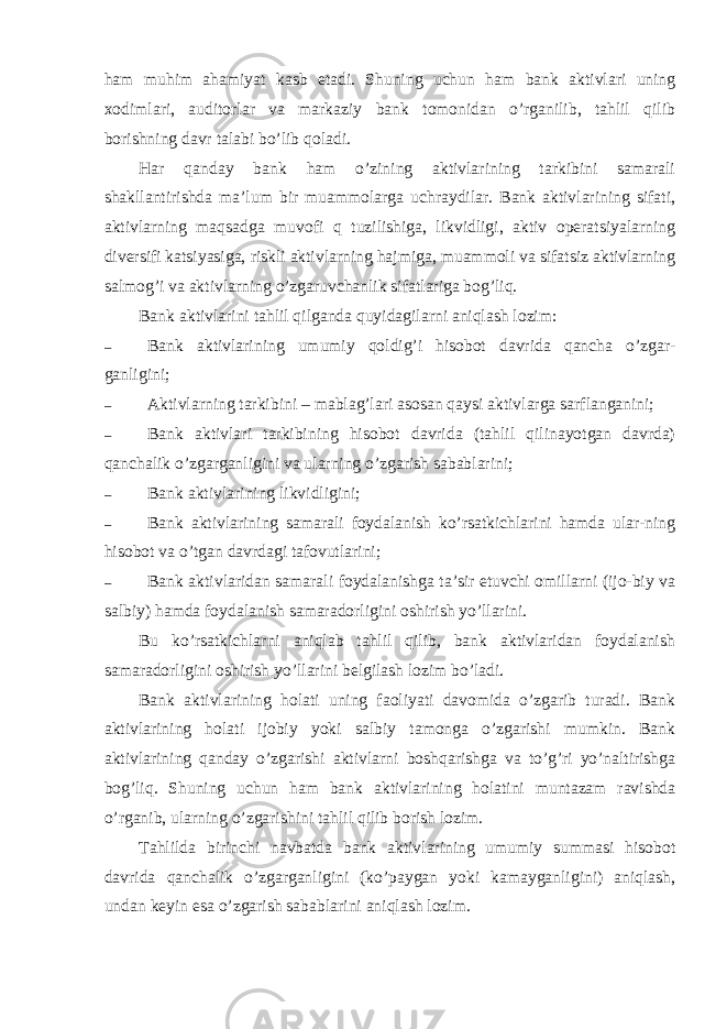 ham muhim ahamiyat kasb etadi. Shuning uchun ham bank aktivlari uning xodimlari, auditorlar va markaziy bank tomonidan o’rganilib, tahlil qilib borishning davr talabi bo’lib qoladi. Har qanday bank ham o’zining aktivlarining tarkibini samarali shakllantirishda ma’lum bir muammolarga uchraydilar. Bank aktivlarining sifati, aktivlarning maqsadga muvofi q tuzilishiga, likvidligi, aktiv operatsiyalarning diversifi katsiyasiga, riskli aktivlarning hajmiga, muammoli va sifatsiz aktivlarning salmog’i va aktivlarning o’zgaruvchanlik sifatlariga bog’liq. Bank aktivlarini tahlil qilganda quyidagilarni aniqlash lozim: – Bank aktivlarining umumiy qoldig’i hisobot davrida qancha o’zgar- ganligini; – Aktivlarning tarkibini – mablag’lari asosan qaysi aktivlarga sarflanganini; – Bank aktivlari tarkibining hisobot davrida (tahlil qilinayotgan davrda) qanchalik o’zgarganligini va ularning o’zgarish sabablarini; – Bank aktivlarining likvidligini; – Bank aktivlarining samarali foydalanish ko’rsatkichlarini hamda ular-ning hisobot va o’tgan davrdagi tafovutlarini; – Bank aktivlaridan samarali foydalanishga ta’sir etuvchi omillarni (ijo-biy va salbiy) hamda foydalanish samaradorligini oshirish yo’llarini. Bu ko’rsatkichlarni aniqlab tahlil qilib, bank aktivlaridan foydalanish samaradorligini oshirish yo’llarini belgilash lozim bo’ladi. Bank aktivlarining holati uning faoliyati davomida o’zgarib turadi. Bank aktivlarining holati ijobiy yoki salbiy tamonga o’zgarishi mumkin. Bank aktivlarining qanday o’zgarishi aktivlarni boshqarishga va to’g’ri yo’naltirishga bog’liq. Shuning uchun ham bank aktivlarining holatini muntazam ravishda o’rganib, ularning o’zgarishini tahlil qilib borish lozim. Tahlilda birinchi navbatda bank aktivlarining umumiy summasi hisobot davrida qanchalik o’zgarganligini (ko’paygan yoki kamayganligini) aniqlash, undan keyin esa o’zgarish sabablarini aniqlash lozim. 