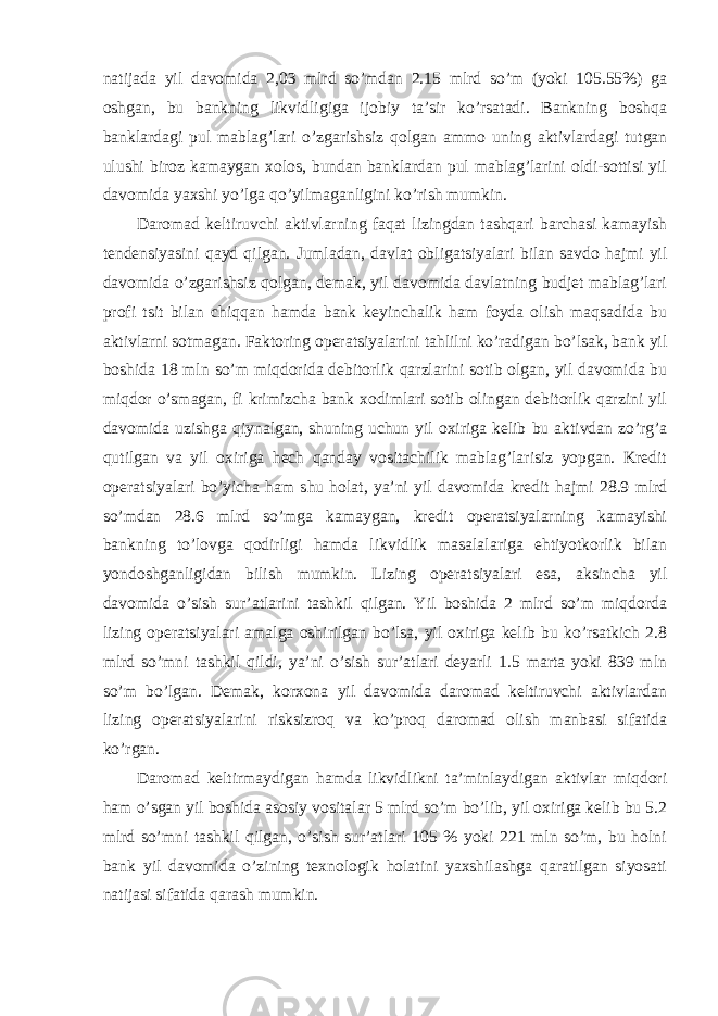 natijada yil davomida 2,03 mlrd so’mdan 2.15 mlrd so’m (yoki 105.55%) ga oshgan, bu bankning likvidligiga ijobiy ta’sir ko’rsatadi. Bankning boshqa banklardagi pul mablag’lari o’zgarishsiz qolgan ammo uning aktivlardagi tutgan ulushi biroz kamaygan xolos, bundan banklardan pul mablag’larini oldi-sottisi yil davomida yaxshi yo’lga qo’yilmaganligini ko’rish mumkin. Daromad keltiruvchi aktivlarning faqat lizingdan tashqari barchasi kamayish tendensiyasini qayd qilgan. Jumladan, davlat obligatsiyalari bilan savdo hajmi yil davomida o’zgarishsiz qolgan, demak, yil davomida davlatning budjet mablag’lari profi tsit bilan chiqqan hamda bank keyinchalik ham foyda olish maqsadida bu aktivlarni sotmagan. Faktoring operatsiyalarini tahlilni ko’radigan bo’lsak, bank yil boshida 18 mln so’m miqdorida debitorlik qarzlarini sotib olgan, yil davomida bu miqdor o’smagan, fi krimizcha bank xodimlari sotib olingan debitorlik qarzini yil davomida uzishga qiynalgan, shuning uchun yil oxiriga kelib bu aktivdan zo’rg’a qutilgan va yil oxiriga hech qanday vositachilik mablag’larisiz yopgan. Kredit operatsiyalari bo’yicha ham shu holat, ya’ni yil davomida kredit hajmi 28.9 mlrd so’mdan 28.6 mlrd so’mga kamaygan, kredit operatsiyalarning kamayishi bankning to’lovga qodirligi hamda likvidlik masalalariga ehtiyotkorlik bilan yondoshganligidan bilish mumkin. Lizing operatsiyalari esa, aksincha yil davomida o’sish sur’atlarini tashkil qilgan. Yil boshida 2 mlrd so’m miqdorda lizing operatsiyalari amalga oshirilgan bo’lsa, yil oxiriga kelib bu ko’rsatkich 2.8 mlrd so’mni tashkil qildi, ya’ni o’sish sur’atlari deyarli 1.5 marta yoki 839 mln so’m bo’lgan. Demak, korxona yil davomida daromad keltiruvchi aktivlardan lizing operatsiyalarini risksizroq va ko’proq daromad olish manbasi sifatida ko’rgan. Daromad keltirmaydigan hamda likvidlikni ta’minlaydigan aktivlar miqdori ham o’sgan yil boshida asosiy vositalar 5 mlrd so’m bo’lib, yil oxiriga kelib bu 5.2 mlrd so’mni tashkil qilgan, o’sish sur’atlari 105 % yoki 221 mln so’m, bu holni bank yil davomida o’zining texnologik holatini yaxshilashga qaratilgan siyosati natijasi sifatida qarash mumkin. 