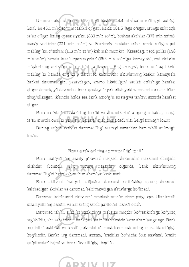 Umuman olganda bank aktivlari yil boshida 44.4 mlrd so’m bo’lib, yil oxiriga borib bu 45.1 mlrd so’mni tashkil qilgani holda 101.5 %ga o’sgan. Bunga salmoqli ta’sir qilgan lizing operatsiyalari (839 mln so’m), boshqa aktivlar (370 mln so’m), asosiy vositalar (221 mln so’m) va Markaziy bankdan olish kerak bo’lgan pul mablag’lari o’sishini (113 mln so’m) keltirish mumkin. Kassadagi naqd pullar (168 mln so’m) hamda kredit operatsiyalari (655 mln so’m)ga kamayishi jami aktivlar miqdorining o’sishiga salbiy ta’sir o’tkazgan. Eng asosiysi, bank mutloq likvid mablag’lar hamda eng ko’p daromad keltiruvchi aktivlarning keskin kamayishi bankni daromadligini pasaytirgan, ammo likvidligini saqlab qolishiga harakat qilgan demak, yil davomida bank qandaydir yo’qotish yoki zararlarni qoplash bilan shug’ullangan, ikkinchi holda esa bank noto’g’ri strategiya tanlovi asosida harakat qilgan. Bank aktivlari miqdorining tarkibi va dinamikasini o’rgangan holda, ularga ta’sir etuvchi omillar va ularni bartaraf etish chora-tadbirlar belgilanmog’i lozim. Buning uchun aktivlar daromadliligi nuqtayi nazaridan ham tahlil etilmog’i lozim. Bank aktivlarining daromadliligi tahlili Bank faoliyatining asosiy pirovard maqsadi daromadni maksimal darajada olishdan iboratdir. Shu nuqtayi nazardan olganda, bank aktivlarining daromadliligini baholash muhim ahamiyat kasb etadi. Bank aktivlari faoliyat natijasida daromad keltirishiga qarab; daromad keltiradigan aktivlar va daromad keltirmaydigan aktivlarga bo’linadi. Daromad keltiruvchi aktivlarni baholash muhim ahamiyatga ega. Ular kredit salohiyatining asosini va bankning ssuda portfelini tashkil etadi. Daromad tahlili sifat ko’rsatkichiga nisbatan miqdor ko’rsatkichiga ko’proq tegishlidir, shu sababdan u bank faoliyatini baholashda katta ahamiyatga ega. Bank kapitalini oshirish va kredit potensialini mustahkamlash uning mustahkamligiga bog’liqdir. Bankn ing daromadi, asosan, kreditlar bo’yicha foiz stavkasi, kredit qo’yilmalari hajmi va bank likvidliligiga bog’liq. 