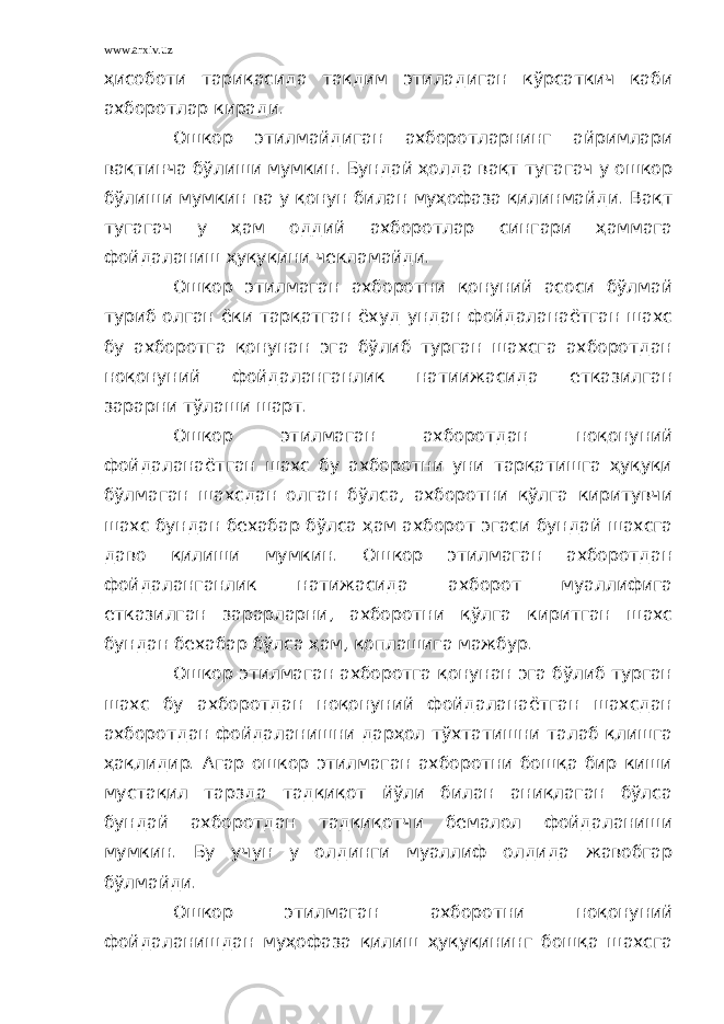 www.arxiv.uz ҳисоботи тариқасида тақдим этиладиган кўрсаткич каби ахборотлар киради. Ошкор этилмайдиган ахборотларнинг айримлари вақтинча бўлиши мумкин. Бундай ҳолда вақт тугагач у ошкор бўлиши мумкин ва у қонун билан муҳофаза қилинмайди. Вақт тугагач у ҳам оддий ахборотлар сингари ҳаммага фойдаланиш ҳуқуқини чекламайди. Ошкор этилмаган ахборотни қонуний асоси бўлмай туриб олган ёки тарқатган ёхуд ундан фойдаланаётган шахс бу ахборотга қонунан эга бўлиб турган шахсга ахборотдан ноқонуний фойдаланганлик натиижасида етказилган зарарни тўлаши шарт. Ошкор этилмаган ахборотдан ноқонуний фойдаланаётган шахс бу ахборотни уни тарқатишга ҳуқуқи бўлмаган шахсдан олган бўлса, ахборотни қўлга киритувчи шахс бундан бехабар бўлса ҳам ахборот эгаси бундай шахсга даво қилиши мумкин. Ошкор этилмаган ахборотдан фойдаланганлик натижасида ахборот муаллифига етказилган зарарларни, ахборотни қўлга киритган шахс бундан бехабар бўлса ҳам, қоплашига мажбур. Ошкор этилмаган ахборотга қонунан эга бўлиб турган шахс бу ахборотдан ноқонуний фойдаланаётган шахсдан ахборотдан фойдаланишни дарҳол тўхтатишни талаб қлишга ҳақлидир. Агар ошкор этилмаган ахборотни бошқа бир киши мустақил тарзда тадқиқот йўли билан аниқлаган бўлса бундай ахборотдан тадқиқотчи бемалол фойдаланиши мумкин. Бу учун у олдинги муаллиф олдида жавобгар бўлмайди. Ошкор этилмаган ахборотни ноқонуний фойдаланишдан муҳофаза қилиш ҳуқуқининг бошқа шахсга 