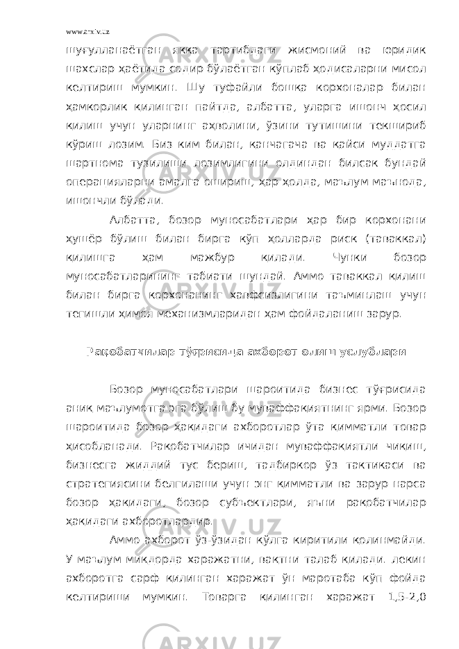 www.arxiv.uz шуғулланаётган якка тартибдаги жисмоний ва юридик шахслар ҳаётида содир бўлаётган кўплаб ҳодисаларни мисол келтириш мумкин. Шу туфайли бошқа корхоналар билан ҳамкорлик қилинган пайтда, албатта, уларга ишонч ҳосил қилиш учун уларнинг аҳволини, ўзини тутишини текшириб кўриш лозим. Биз ким билан, қанчагача ва қайси муддатга шартнома тузилиши лозимлигини олдиндан билсак бундай операцияларни амалга ошириш, ҳар ҳолда, маълум маънода, ишончли бўлади. Албатта, бозор муносабатлари ҳар бир корхонани ҳушёр бўлиш билан бирга кўп ҳолларда риск (таваккал) қилишга ҳам мажбур қилади. Чунки бозор муносабатларининг табиати шундай. Аммо таваккал қилиш билан бирга корхонанинг хавфсизлигини таъминлаш учун тегишли ҳимоя механизмларидан ҳам фойдаланиш зарур. Рақобатчилар тўғрисида ахборот олиш услублари Бозор муносабатлари шароитида бизнес тўғрисида аниқ маълумотга эга бўлиш бу муваффақиятнинг ярми. Бозор шароитида бозор ҳақидаги ахборотлар ўта қимматли товар ҳисобланади. Рақобатчилар ичидан муваффақиятли чиқиш, бизнесга жиддий тус бериш, тадбиркор ўз тактикаси ва стратегиясини белгилаши учун энг қимматли ва зарур нарса бозор ҳақидаги, бозор субъектлари, яъни рақобатчилар ҳақидаги ахборотлардир. Аммо ахборот ўз-ўзидан қўлга киритили қолинмайди. У маълум миқдорда харажатни, вақтни талаб қилади. лекин ахборотга сарф қилинган харажат ўн маротаба кўп фойда келтириши мумкин. Товарга қилинган харажат 1,5-2,0 