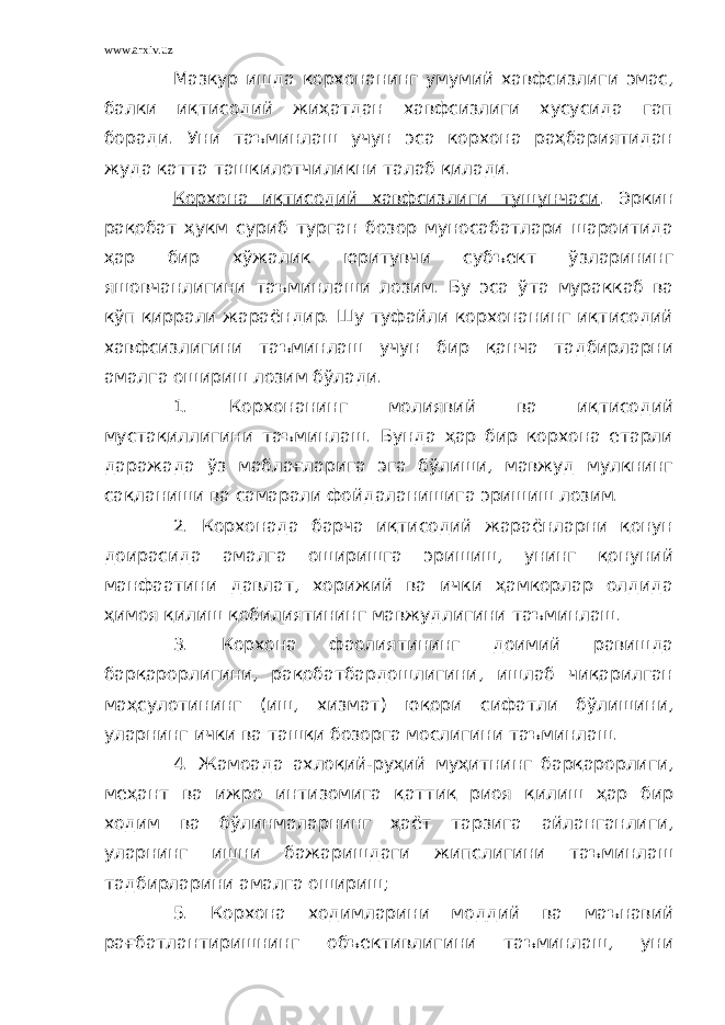 www.arxiv.uz Мазкур ишда корхонанинг умумий хавфсизлиги эмас, балки иқтисодий жиҳатдан хавфсизлиги хусусида гап боради. Уни таъминлаш учун эса корхона раҳбариятидан жуда катта ташкилотчиликни талаб қилади. Корхона иқтисодий хавфсизлиги тушунчаси . Эркин рақобат ҳукм суриб турган бозор муносабатлари шароитида ҳар бир хўжалик юритувчи субъект ўзларининг яшовчанлигини таъминлаши лозим. Бу эса ўта мураккаб ва кўп қиррали жараёндир. Шу туфайли корхонанинг иқтисодий хавфсизлигини таъминлаш учун бир қанча тадбирларни амалга ошириш лозим бўлади. 1. Корхонанинг молиявий ва иқтисодий мустақиллигини таъминлаш. Бунда ҳар бир корхона етарли даражада ўз маблағларига эга бўлиши, мавжуд мулкнинг сақланиши ва самарали фойдаланишига эришиш лозим. 2. Корхонада барча иқтисодий жараёнларни қонун доирасида амалга оширишга эришиш, унинг қонуний манфаатини давлат, хорижий ва ички ҳамкорлар олдида ҳимоя қилиш қобилиятининг мавжудлигини таъминлаш. 3. Корхона фаолиятининг доимий равишда барқарорлигини, рақобатбардошлигини, ишлаб чиқарилган маҳсулотининг (иш, хизмат) юқори сифатли бўлишини, уларнинг ички ва ташқи бозорга мослигини таъминлаш. 4. Жамоада ахлоқий-руҳий муҳитнинг барқарорлиги, меҳант ва ижро интизомига қаттиқ риоя қилиш ҳар бир ходим ва бўлинмаларнинг ҳаёт тарзига айланганлиги, уларнинг ишни бажаришдаги жипслигини таъминлаш тадбирларини амалга ошириш; 5. Корхона ходимларини моддий ва маънавий рағбатлантиришнинг объективлигини таъминлаш, уни 