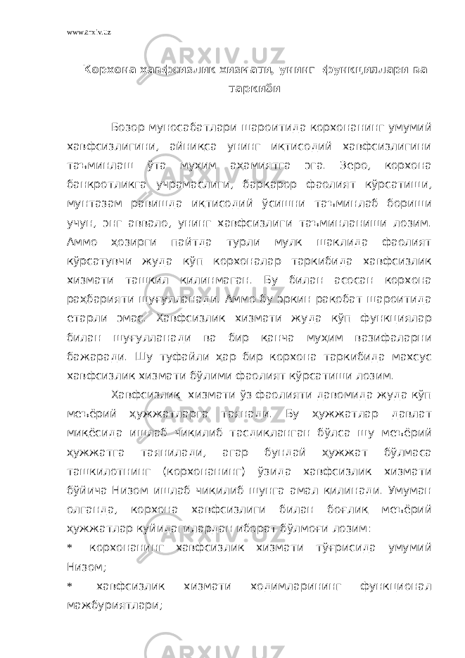 www.arxiv.uz Корхона хавфсизлик хизмати, унинг функциялари ва таркиби Бозор муносабатлари шароитида корхонанинг умумий хавфсизлигини, айниқса унинг иқтисодий хавфсизлигини таъминлаш ўта муҳим аҳамиятга эга. Зеро, корхона банкротликга учрамаслиги, барқарор фаолият кўрсатиши, мунтазам равишда иқтисодий ўсишни таъминлаб бориши учун, энг аввало, унинг хавфсизлиги таъминланиши лозим. Аммо ҳозирги пайтда турли мулк шаклида фаолият кўрсатувчи жуда кўп корхоналар таркибида хавфсизлик хизмати ташкил қилинмаган. Бу билан асосан корхона раҳбарияти шуғулланади. Аммо бу эркин рақобат шароитида етарли эмас. Хавфсизлик хизмати жуда кўп функциялар билан шуғулланади ва бир қанча муҳим вазифаларни бажаради. Шу туфайли ҳар бир корхона таркибида махсус хавфсизлик хизмати бўлими фаолият кўрсатиши лозим. Хавфсизлик хизмати ўз фаолияти давомида жуда кўп меъёрий ҳужжатларга таянади. Бу ҳужжатлар давлат миқёсида ишлаб чиқилиб тасдиқланган бўлса шу меъёрий ҳужжатга таянилади, агар бундай ҳужжат бўлмаса ташкилотнинг (корхонанинг) ўзида хавфсизлик хизмати бўйича Низом ишлаб чиқилиб шунга амал қилинади. Умуман олганда, корхона хавфсизлиги билан боғлиқ меъёрий ҳужжатлар қуйидагилардан иборат бўлмоғи лозим: * корхонанинг хавфсизлик хизмати тўғрисида умумий Низом; * хавфсизлик хизмати ходимларининг функционал мажбуриятлари; 