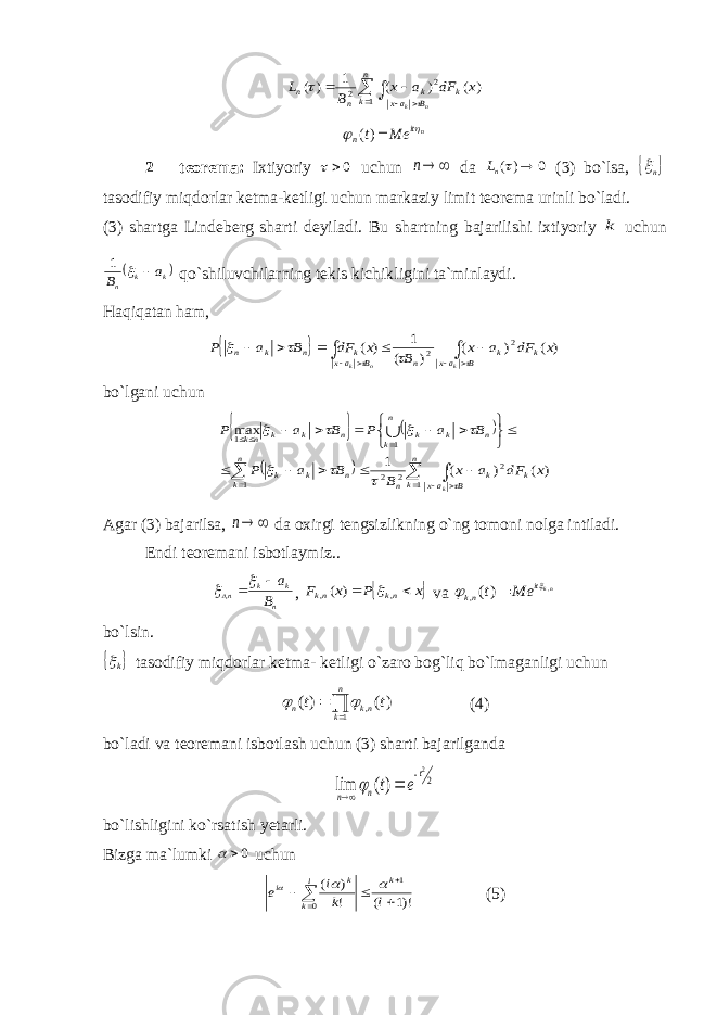 ) ( ) ( 1 ) ( 1 2 2 x dF a x B L k n k B ax k n n n k         nit n Me t   )(2 – teorema: Ixtiyoriy 0 uchun  n da 0 ) (  nL (3) bo`lsa,  n tasodifiy miqdorlar ketma-ketligi uchun markaziy limit teorema urinli bo`ladi. (3) shartga Lindeberg sharti deyiladi . Bu shartning bajarilishi ixtiyoriy k uchun  k k n a B   1 qo`shiluvchilarning tekis kichikligini ta`minlaydi. Haqiqatan ham,              B ax k k n B ax k n k n k n k x dF a x B x dF B a P      ) ( ) ( ) ( 1 ) ( 2 2 bo`lgani uchun                             n k B ax k k n k n n k k n k n k k n k k nk k x dF a x B B a P B a P B a P 1 2 1 2 2 1 1 ) ( ) ( 1 max          Agar (3) bajarilsa,  n da oxirgi tengsizlikning o`ng tomoni nolga intiladi. Endi teoremani isbotlaymiz.. n k k nл B a   , ,  x P x F nk nk   , , ) (  va nkit nk Me t , )(,    bo`lsin.  k tasodifiy miqdorlar ketma- ketligi o`zaro bog`liq bo`lmaganligi uchun   n k nk n t t 1 , )( )(   (4) bo`ladi va teoremani isbotlash uchun (3) sharti bajarilganda 2 2 )( lim t n n e t     bo`lishligini ko`rsatish yetarli. Bizga ma`lumki 0  uchun )!1 ( ! ) ( 1 0      l k i e k l k k i    (5) 
