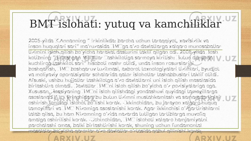 BMT islohati: yutuq va kamchiliklar 2005-yilda K.Annanning “Erkinlikda: barcha uchun taraqqiyot, xavfsizlik va inson huquqlari sari” ma’ruzasida BMTga a’zo davlatlarga xalqaro munosabatlar tizimini isloh qilish bo‘yicha harakat dasturini taklif qilgan edi. 2006-yilda Bosh kotibning “Birlashgan Millatlar Tashkilotiga sarmoya kiritish: Butun dunyoda kuchliroq tashkilot sari” hisoboti nashr etildi, unda inson resurslarini boshqarish, BMT boshqaruv tuzilmasi, axborot texnologiyalari tizimlari, byudjet va moliyaviy operatsiyalar sohalarida qator islohotlar tashabbuslari taklif etildi. Afsuski, ushbu hujjatlar tashkilotga a’zo davlatlarni uni isloh qilish masalasida birlashtira olmadi. Davlatlar BMTni isloh qilish bo‘yicha o‘z pozisiyalariga ega. Xususan, Rossiyaning BMTni isloh qilishdagi yondashuvi quyidagi tamoyillarga asoslanadi[1]. -Birinchidan, bu butun tizimni mustahkamlash va samaradorligini oshirish fonidagi islohot bo‘lishi kerak. -Ikkinchidan, bu jarayon xalqaro huquq tamoyillari va BMT Nizomiga asoslanishi kerak. Agar ikkinchisi o‘zgartirishlarni talab qilsa, bu ham Nizomning o‘zida nazarda tutilgan tartiblarga muvofiq amalga oshirilishi kerak. -Uchinchidan, BMT islohoti xalqaro hamjamiyatni parchalashi emas, balki birlashtirishi kerak, shuning uchun fundamental masalalar bo‘yicha qarorlar a’zo davlatlar o‘rtasida qabul qilinishi kerak. 