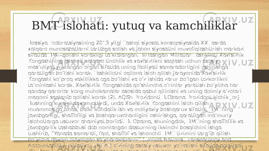 BMT islohati: yutuq va kamchiliklar Rossiya Federatsiyasining 2013 yilgi Tashqi siyosat konsepsiyasida XXI asrda xalqaro munosabatlarni tartibga solish va jahon siyosatini muvofiqlashtirish markazi sifatida BMT qolishi kerakligi ta’kidlangan. Birlashgan Millatlar Tashkiloti Xavfsizlik Kengashining islohoti xalqaro tinchlik va xavfsizlikni saqlash uchun asosiy mas’uliyat yuklangan organ sifatida uning faoliyati samaradorligini oshirishga qaratilgan bo‘lishi kerak. Tashkilotni oqilona isloh qilish jarayonida Xavfsizlik Kengashi ko‘proq vakillikka ega bo‘lishi va o‘z ishida zarur bo‘lgan tezkorlikni ta’minlashi kerak. Xavfsizlik Kengashida qo‘shimcha o‘rinlar yaratish bo‘yicha har qanday qarorlar keng muhokamalar asosida qabul qilinishi va uning doimiy a’zolari maqomi saqlanib qolishi kerak [2]. AQSh Prezidenti B.Obama Prezident kichik Jorj Bushning kursini davom ettirdi, unda Xavfsizlik Kengashini isloh qilish muammosiga emas, balki kundalik ish va moliyaviy boshqaruv sifatini, BMTning javobgarligi, shaffofligi va boshqaruvchanligini oshirishga, qaratilgan ma’muriy islohotlarga ustuvor ahamiyat berildi. B. Obama, shuningdek, BMTning shaffoflik va javobgarlik tashabbusi deb nomlangan dasturning ikkinchi bosqichini ishga tushirib, “Yanada samarali, faol, shaffof va ishonchli BMT tizimini targ‘ib qilish bo‘yicha davom etayotgan sa’yharakatlarni” (United Nations Transparency and Accountability Initiative, UNTAI) o‘zining asosiy ustuvor yo‘nalishi sifatida belgiladi [3]. Dastur kichik Jorj Bush davrida amalga oshirila boshlangan edi va sakkiz yo‘nalishni qamrab olgan [4]. 