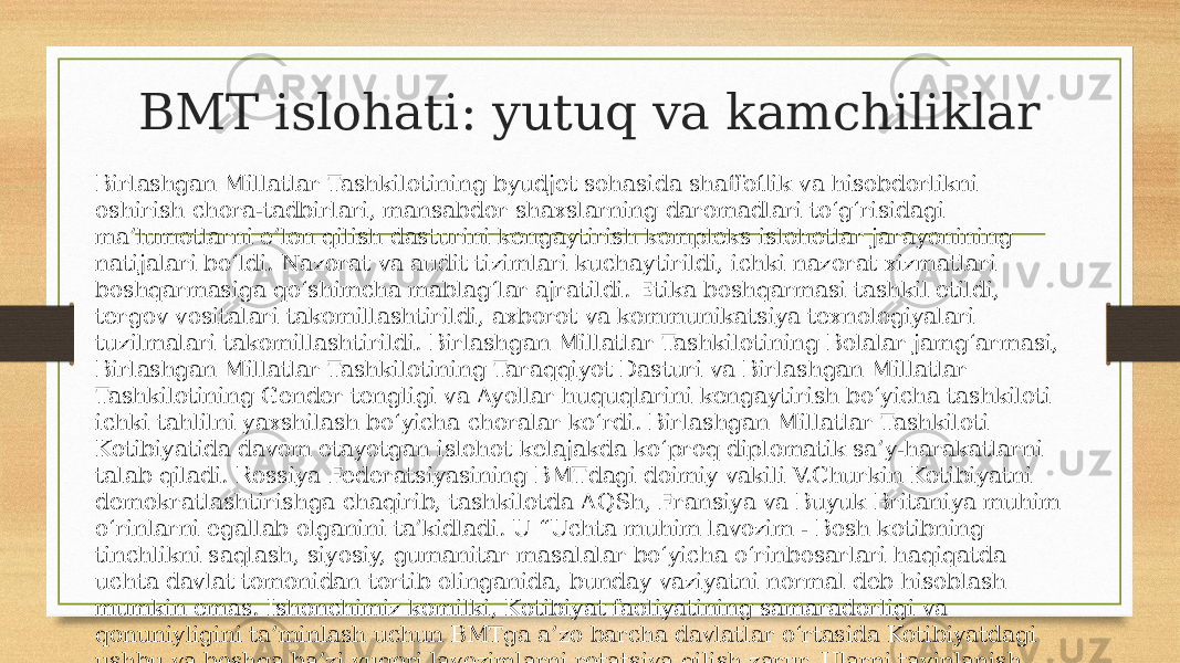 BMT islohati: yutuq va kamchiliklar Birlashgan Millatlar Tashkilotining byudjet sohasida shaffoflik va hisobdorlikni oshirish chora-tadbirlari, mansabdor shaxslarning daromadlari to‘g‘risidagi ma’lumotlarni e’lon qilish dasturini kengaytirish kompleks islohotlar jarayonining natijalari bo‘ldi. Nazorat va audit tizimlari kuchaytirildi, ichki nazorat xizmatlari boshqarmasiga qo‘shimcha mablag‘lar ajratildi. Etika boshqarmasi tashkil etildi, tergov vositalari takomillashtirildi, axborot va kommunikatsiya texnologiyalari tuzilmalari takomillashtirildi. Birlashgan Millatlar Tashkilotining Bolalar jamg‘armasi, Birlashgan Millatlar Tashkilotining Taraqqiyot Dasturi va Birlashgan Millatlar Tashkilotining Gender tengligi va Ayollar huquqlarini kengaytirish bo‘yicha tashkiloti ichki tahlilni yaxshilash bo‘yicha choralar ko‘rdi. Birlashgan Millatlar Tashkiloti Kotibiyatida davom etayotgan islohot kelajakda ko‘proq diplomatik sa’y-harakatlarni talab qiladi. Rossiya Federatsiyasining BMTdagi doimiy vakili V.Churkin Kotibiyatni demokratlashtirishga chaqirib, tashkilotda AQSh, Fransiya va Buyuk Britaniya muhim o‘rinlarni egallab olganini ta’kidladi. U “Uchta muhim lavozim - Bosh kotibning tinchlikni saqlash, siyosiy, gumanitar masalalar bo‘yicha o‘rinbosarlari haqiqatda uchta davlat tomonidan tortib olinganida, bunday vaziyatni normal deb hisoblash mumkin emas. Ishonchimiz komilki, Kotibiyat faoliyatining samaradorligi va qonuniyligini ta’minlash uchun BMTga a’zo barcha davlatlar o‘rtasida Kotibiyatdagi ushbu va boshqa ba’zi yuqori lavozimlarni rotatsiya qilish zarur. Ularni tayinlanish jarayonini yanada shaffof qilish muhim” dedi [ 