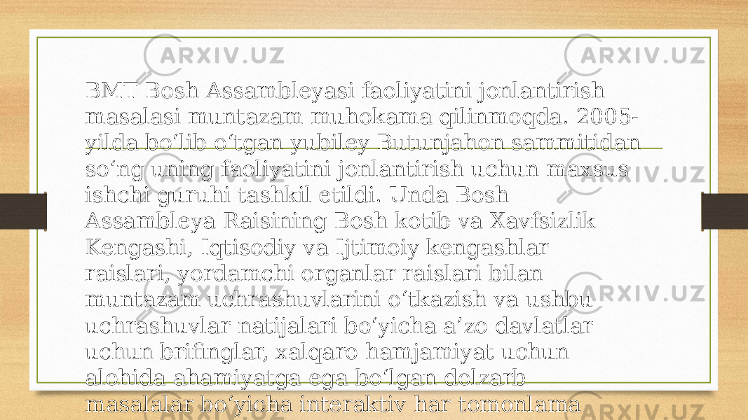 BMT Bosh Assambleyasi faoliyatini jonlantirish masalasi muntazam muhokama qilinmoqda. 2005- yilda bo‘lib o‘tgan yubiley Butunjahon sammitidan so‘ng uning faoliyatini jonlantirish uchun maxsus ishchi guruhi tashkil etildi. Unda Bosh Assambleya Raisining Bosh kotib va Xavfsizlik Kengashi, Iqtisodiy va Ijtimoiy kengashlar raislari, yordamchi organlar raislari bilan muntazam uchrashuvlarini o‘tkazish va ushbu uchrashuvlar natijalari bo‘yicha a’zo davlatlar uchun brifinglar, xalqaro hamjamiyat uchun alohida ahamiyatga ega bo‘lgan dolzarb masalalar bo‘yicha interaktiv har tomonlama tematik munozaralar tashkil etib borish amaliyotini joriy etish kelishib olindi 