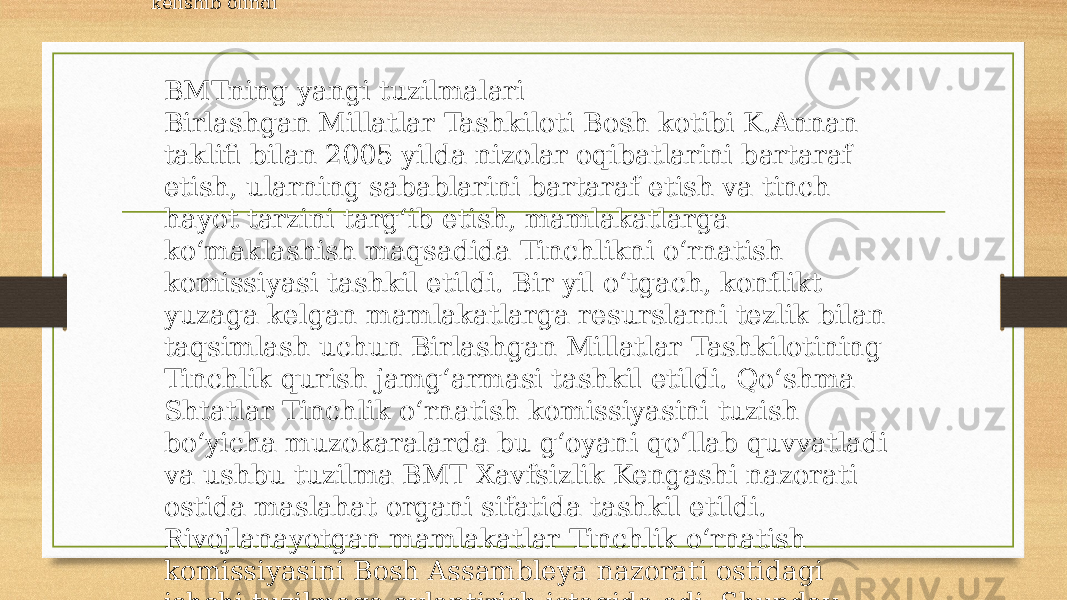 BMT Bosh Assambleyasi faoliyatini jonlantirish masalasi muntazam muhokama qilinmoqda. 2005-yilda bo‘lib o‘tgan yubiley Butunjahon sammitidan so‘ng uning faoliyatini jonlantirish uchun maxsus ishchi guruhi tashkil etildi. Unda Bosh Assambleya Raisining Bosh kotib va Xavfsizlik Kengashi, Iqtisodiy va Ijtimoiy kengashlar raislari, yordamchi organlar raislari bilan muntazam uchrashuvlarini o‘tkazish va ushbu uchrashuvlar natijalari bo‘yicha a’zo davlatlar uchun brifinglar, xalqaro hamjamiyat uchun alohida ahamiyatga ega bo‘lgan dolzarb masalalar bo‘yicha interaktiv har tomonlama tematik munozaralar tashkil etib borish amaliyotini joriy etish kelishib olindi BMTning yangi tuzilmalari Birlashgan Millatlar Tashkiloti Bosh kotibi K.Annan taklifi bilan 2005 yilda nizolar oqibatlarini bartaraf etish, ularning sabablarini bartaraf etish va tinch hayot tarzini targ‘ib etish, mamlakatlarga ko‘maklashish maqsadida Tinchlikni o‘rnatish komissiyasi tashkil etildi. Bir yil o‘tgach, konflikt yuzaga kelgan mamlakatlarga resurslarni tezlik bilan taqsimlash uchun Birlashgan Millatlar Tashkilotining Tinchlik qurish jamg‘armasi tashkil etildi. Qo‘shma Shtatlar Tinchlik o‘rnatish komissiyasini tuzish bo‘yicha muzokaralarda bu g‘oyani qo‘llab quvvatladi va ushbu tuzilma BMT Xavfsizlik Kengashi nazorati ostida maslahat organi sifatida tashkil etildi. Rivojlanayotgan mamlakatlar Tinchlik o‘rnatish komissiyasini Bosh Assambleya nazorati ostidagi ishchi tuzilmaga aylantirish istagida edi. Shunday qilib, Bosh Assambleyasi va Xavfsizlik Kengashi vakolatlariga nisbatan g‘arb davlatlari va rivojlanayatgan 