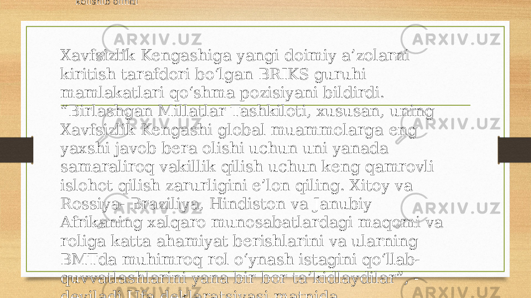 BMT Bosh Assambleyasi faoliyatini jonlantirish masalasi muntazam muhokama qilinmoqda. 2005-yilda bo‘lib o‘tgan yubiley Butunjahon sammitidan so‘ng uning faoliyatini jonlantirish uchun maxsus ishchi guruhi tashkil etildi. Unda Bosh Assambleya Raisining Bosh kotib va Xavfsizlik Kengashi, Iqtisodiy va Ijtimoiy kengashlar raislari, yordamchi organlar raislari bilan muntazam uchrashuvlarini o‘tkazish va ushbu uchrashuvlar natijalari bo‘yicha a’zo davlatlar uchun brifinglar, xalqaro hamjamiyat uchun alohida ahamiyatga ega bo‘lgan dolzarb masalalar bo‘yicha interaktiv har tomonlama tematik munozaralar tashkil etib borish amaliyotini joriy etish kelishib olindi Xavfsizlik Kengashiga yangi doimiy a’zolarni kiritish tarafdori bo‘lgan BRIKS guruhi mamlakatlari qo‘shma pozisiyani bildirdi. “Birlashgan Millatlar Tashkiloti, xususan, uning Xavfsizlik Kengashi global muammolarga eng yaxshi javob bera olishi uchun uni yanada samaraliroq vakillik qilish uchun keng qamrovli islohot qilish zarurligini e’lon qiling. Xitoy va Rossiya- Braziliya, Hindiston va Janubiy Afrikaning xalqaro munosabatlardagi maqomi va roliga katta ahamiyat berishlarini va ularning BMTda muhimroq rol o‘ynash istagini qo‘llab- quvvatlashlarini yana bir bor ta’kidlaydilar”, - deyiladi Ufa deklaratsiyasi matnida 