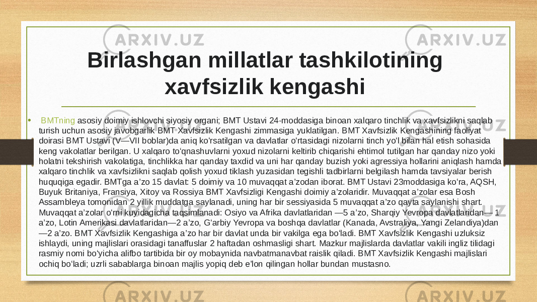 Birlashgan millatlar tashkilotining xavfsizlik kengashi   •   BMTning  asosiy doimiy ishlovchi siyosiy organi; BMT Ustavi 24-moddasiga binoan xalqaro tinchlik va xavfsizlikni saqlab turish uchun asosiy javobgarlik BMT Xavfsizlik Kengashi zimmasiga yuklatilgan. BMT Xavfsizlik Kengashining faoliyat doirasi BMT Ustavi (V—VII boblar)da aniq koʻrsatilgan va davlatlar oʻrtasidagi nizolarni tinch yoʻl bilan hal etish sohasida keng vakolatlar berilgan. U xalqaro toʻqnashuvlarni yoxud nizolarni keltirib chiqarishi ehtimol tutilgan har qanday nizo yoki holatni tekshirish vakolatiga, tinchlikka har qanday taxdid va uni har qanday buzish yoki agressiya hollarini aniqlash hamda xalqaro tinchlik va xavfsizlikni saqlab qolish yoxud tiklash yuzasidan tegishli tadbirlarni belgilash hamda tavsiyalar berish huquqiga egadir. BMTga a’zo 15 davlat: 5 doimiy va 10 muvaqqat a’zodan iborat. BMT Ustavi 23moddasiga koʻra, AQSH, Buyuk Britaniya, Fransiya, Xitoy va Rossiya BMT Xavfsizligi Kengashi doimiy a’zolaridir. Muvaqqat a’zolar esa Bosh Assambleya tomonidan 2 yillik muddatga saylanadi, uning har bir sessiyasida 5 muvaqqat a’zo qayta saylanishi shart. Muvaqqat a’zolar oʻrni kuyidagicha taqsimlanadi: Osiyo va Afrika davlatlaridan —5 a’zo, Sharqiy Yevropa davlatlaridan— 1 a’zo, Lotin Amerikasi davlatlaridan—2 a’zo, Gʻarbiy Yevropa va boshqa davlatlar (Kanada, Avstraliya, Yangi Zelandiya)dan —2 a’zo. BMT Xavfsizlik Kengashiga a’zo har bir davlat unda bir vakilga ega boʻladi. BMT Xavfsizlik Kengashi uzluksiz ishlaydi, uning majlislari orasidagi tanaffuslar 2 haftadan oshmasligi shart. Mazkur majlislarda davlatlar vakili ingliz tilidagi rasmiy nomi boʻyicha alifbo tartibida bir oy mobaynida navbatmanavbat raislik qiladi. BMT Xavfsizlik Kengashi majlislari ochiq boʻladi; uzrli sabablarga binoan majlis yopiq deb e’lon qilingan hollar bundan mustasno. 