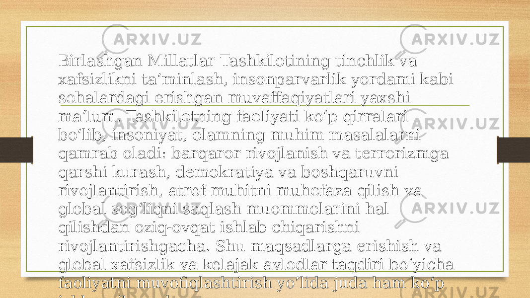 Birlashgan Millatlar Tashkilotining tinchlik va xafsizlikni ta’minlash, insonparvarlik yordami kabi sohalardagi erishgan muvaffaqiyatlari yaxshi ma’lum. Tashkilotning faoliyati ko‘p qirralari bo‘lib, insoniyat, olamning muhim masalalarni qamrab oladi: barqaror rivojlanish va terrorizmga qarshi kurash, demokratiya va boshqaruvni rivojlantirish, atrof-muhitni muhofaza qilish va global sog‘liqni saqlash muommolarini hal qilishdan oziq-ovqat ishlab chiqarishni rivojlantirishgacha. Shu maqsadlarga erishish va global xafsizlik va kelajak avlodlar taqdiri bo‘yicha faoliyatni muvofiqlashtirish yo’lida juda ham ko‘p ishlar qilmoqda. 