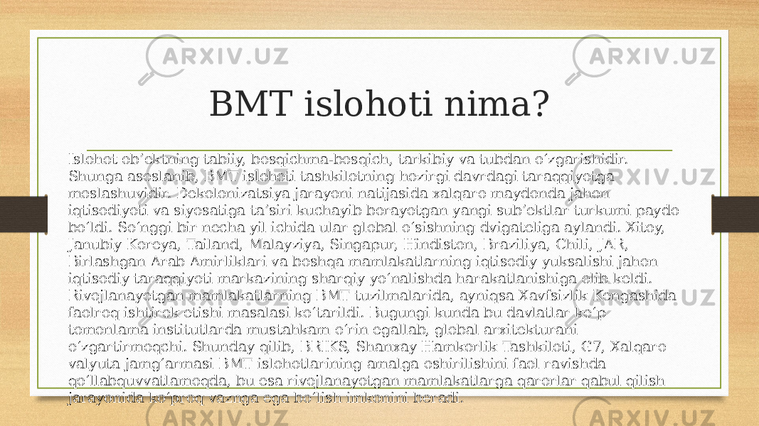 BMT islohoti nima? Islohot ob’ektning tabiiy, bosqichma-bosqich, tarkibiy va tubdan o‘zgarishidir. Shunga asoslanib, BMT islohoti tashkilotning hozirgi davrdagi taraqqiyotga moslashuvidir. Dekolonizatsiya jarayoni natijasida xalqaro maydonda jahon iqtisodiyoti va siyosatiga ta’siri kuchayib borayotgan yangi sub’ektlar turkumi paydo bo‘ldi. So‘nggi bir necha yil ichida ular global o‘sishning dvigateliga aylandi. Xitoy, Janubiy Koreya, Tailand, Malayziya, Singapur, Hindiston, Braziliya, Chili, JAR, Birlashgan Arab Amirliklari va boshqa mamlakatlarning iqtisodiy yuksalishi jahon iqtisodiy taraqqiyoti markazining sharqiy yo‘nalishda harakatlanishiga olib keldi. Rivojlanayotgan mamlakatlarning BMT tuzilmalarida, ayniqsa Xavfsizlik Kengashida faolroq ishtirok etishi masalasi ko‘tarildi. Bugungi kunda bu davlatlar ko‘p tomonlama institutlarda mustahkam o‘rin egallab, global arxitekturani o‘zgartirmoqchi. Shunday qilib, BRIKS, Shanxay Hamkorlik Tashkiloti, G7, Xalqaro valyuta jamg‘armasi BMT islohotlarining amalga oshirilishini faol ravishda qo‘llabquvvatlamoqda, bu esa rivojlanayotgan mamlakatlarga qarorlar qabul qilish jarayonida ko‘proq vaznga ega bo‘lish imkonini beradi. 