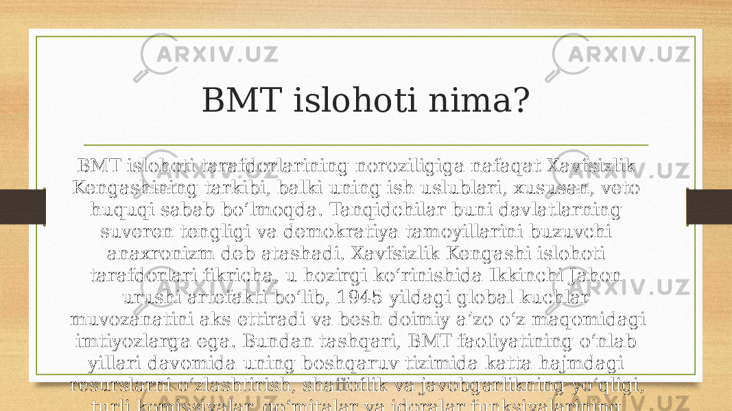 BMT islohoti nima? BMT islohoti tarafdorlarining noroziligiga nafaqat Xavfsizlik Kengashining tarkibi, balki uning ish uslublari, xususan, veto huquqi sabab bo‘lmoqda. Tanqidchilar buni davlatlarning suveren tengligi va demokratiya tamoyillarini buzuvchi anaxronizm deb atashadi. Xavfsizlik Kengashi islohoti tarafdorlari fikricha, u hozirgi ko‘rinishida Ikkinchi Jahon urushi artefakti bo‘lib, 1945 yildagi global kuchlar muvozanatini aks ettiradi va besh doimiy a’zo o‘z maqomidagi imtiyozlarga ega. Bundan tashqari, BMT faoliyatining o‘nlab yillari davomida uning boshqaruv tizimida katta hajmdagi resurslarni o‘zlashtirish, shaffoflik va javobgarlikning yo‘qligi, turli komissiyalar, qo‘mitalar va idoralar funksiyalarining takrorlanishi kabi turli muammolar to‘planib qolgan. 