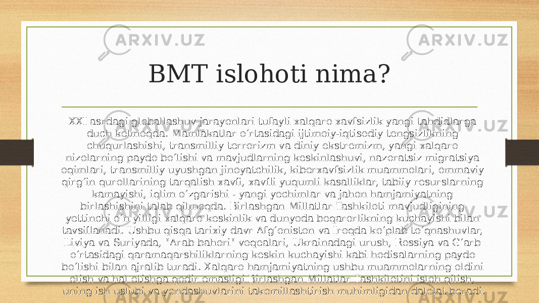 BMT islohoti nima? XXI asrdagi globallashuv jarayonlari tufayli xalqaro xavfsizlik yangi tahdidlarga duch kelmoqda. Mamlakatlar o‘rtasidagi ijtimoiy-iqtisodiy tengsizlikning chuqurlashishi, transmilliy terrorizm va diniy ekstremizm, yangi xalqaro nizolarning paydo bo‘lishi va mavjudlarning keskinlashuvi, nazoratsiz migratsiya oqimlari, transmilliy uyushgan jinoyatchilik, kiberxavfsizlik muammolari, ommaviy qirg‘in qurollarining tarqalish xavfi, xavfli yuqumli kasalliklar, tabiiy resurslarning kamayishi, iqlim o‘zgarishi - yangi yechimlar va jahon hamjamiyatning birlashishini talab qilmoqda. Birlashgan Millatlar Tashkiloti mavjudligining yettinchi o‘n yilligi xalqaro keskinlik va dunyoda beqarorlikning kuchayishi bilan tavsiflanadi. Ushbu qisqa tarixiy davr Afg‘oniston va Iroqda ko‘plab to‘qnashuvlar, Liviya va Suriyada, &#34;Arab bahori&#34; voqealari, Ukrainadagi urush, Rossiya va G‘arb o‘rtasidagi qaramaqarshiliklarning keskin kuchayishi kabi hodisalarning paydo bo‘lishi bilan ajralib turadi. Xalqaro hamjamiyatning ushbu muammolarning oldini olish va hal etishga qodir emasligi Birlashgan Millatlar Tashkilotini isloh qilish, uning ish uslubi va yondashuvlarini takomillashtirish muhimligidan dalolat beradi. 