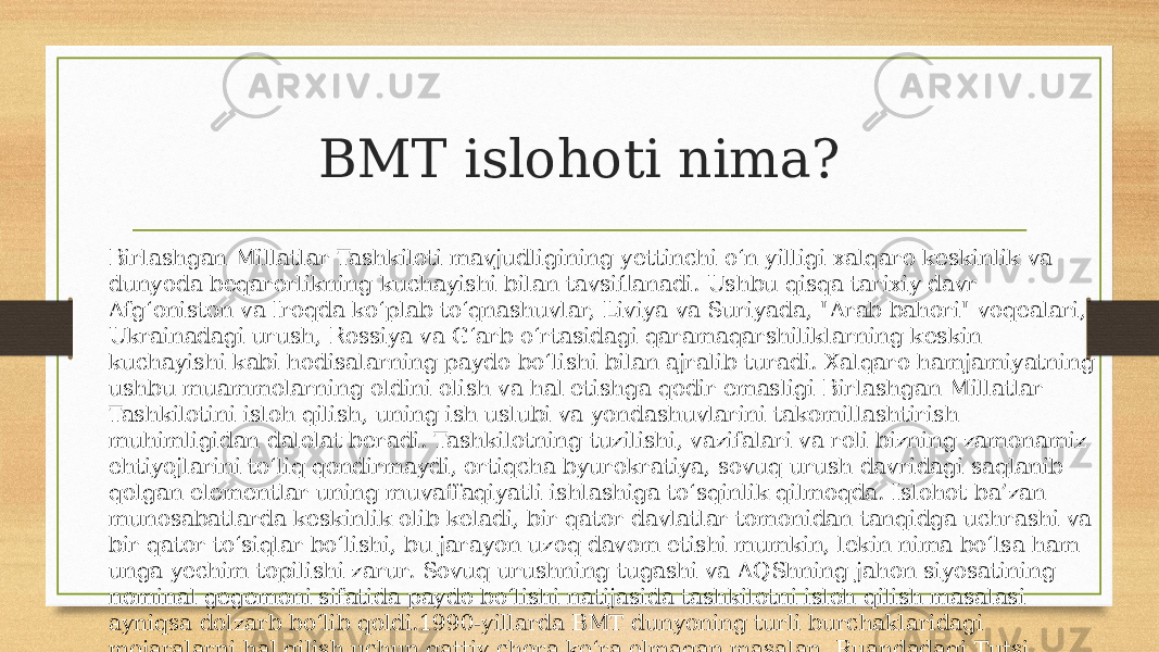 BMT islohoti nima? Birlashgan Millatlar Tashkiloti mavjudligining yettinchi o‘n yilligi xalqaro keskinlik va dunyoda beqarorlikning kuchayishi bilan tavsiflanadi. Ushbu qisqa tarixiy davr Afg‘oniston va Iroqda ko‘plab to‘qnashuvlar, Liviya va Suriyada, &#34;Arab bahori&#34; voqealari, Ukrainadagi urush, Rossiya va G‘arb o‘rtasidagi qaramaqarshiliklarning keskin kuchayishi kabi hodisalarning paydo bo‘lishi bilan ajralib turadi. Xalqaro hamjamiyatning ushbu muammolarning oldini olish va hal etishga qodir emasligi Birlashgan Millatlar Tashkilotini isloh qilish, uning ish uslubi va yondashuvlarini takomillashtirish muhimligidan dalolat beradi. Tashkilotning tuzilishi, vazifalari va roli bizning zamonamiz ehtiyojlarini to‘liq qondirmaydi, ortiqcha byurokratiya, sovuq urush davridagi saqlanib qolgan elementlar uning muvaffaqiyatli ishlashiga to‘sqinlik qilmoqda. Islohot ba’zan munosabatlarda keskinlik olib keladi, bir qator davlatlar tomonidan tanqidga uchrashi va bir qator to‘siqlar bo‘lishi, bu jarayon uzoq davom etishi mumkin, lekin nima bo‘lsa ham unga yechim topilishi zarur. Sovuq urushning tugashi va AQShning jahon siyosatining nominal gegemoni sifatida paydo bo‘lishi natijasida tashkilotni isloh qilish masalasi ayniqsa dolzarb bo‘lib qoldi.1990-yillarda BMT dunyoning turli burchaklaridagi mojaralarni hal qilish uchun qattiy chora ko‘ra olmagan masalan, Ruandadagi Tutsi halqining genotsidi va Afrikadagi boshqa mojarolarga (Kongo urushlari, Darfur, Eritreya mojarolari va boshqalar). Ayniqsa, Bolqon inqirozining jiddiy va og‘riqli sinovlari va Yaqin Sharq inqirozi, Iroq, Afg‘aniston va Liviyaga harbiylarning kirib kelishi, Livan va G‘azodagi Isroil operatsiyalarini qayd etib o‘tish zarur. 