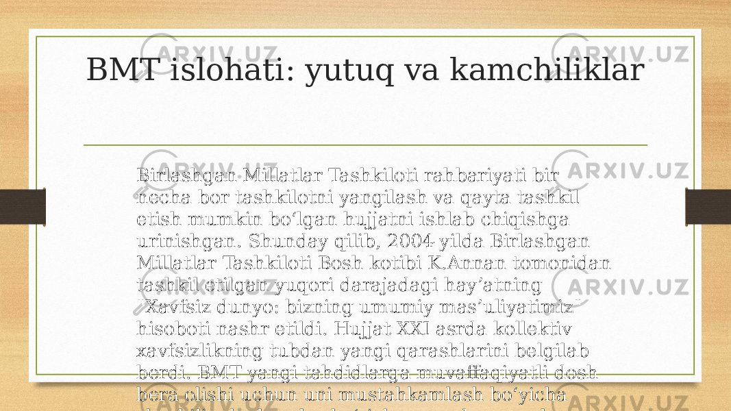 BMT islohati: yutuq va kamchiliklar Birlashgan Millatlar Tashkiloti rahbariyati bir necha bor tashkilotni yangilash va qayta tashkil etish mumkin bo‘lgan hujjatni ishlab chiqishga urinishgan. Shunday qilib, 2004-yilda Birlashgan Millatlar Tashkiloti Bosh kotibi K.Annan tomonidan tashkil etilgan yuqori darajadagi hay’atning &#34;Xavfsiz dunyo: bizning umumiy mas’uliyatimiz&#34; hisoboti nashr etildi. Hujjat XXI asrda kollektiv xavfsizlikning tubdan yangi qarashlarini belgilab berdi. BMT yangi tahdidlarga muvaffaqiyatli dosh bera olishi uchun uni mustahkamlash bo‘yicha shoshilinch choralar ko‘rish zarur degan xulosaga kelindi. 