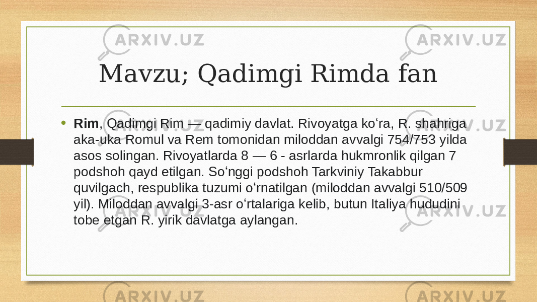 Mavzu; Qadimgi Rimda fan • Rim , Qadimgi Rim — qadimiy davlat. Rivoyatga koʻra, R. shahriga aka-uka Romul va Rem tomonidan miloddan avvalgi 754/753 yilda asos solingan. Rivoyatlarda 8 — 6 - asrlarda hukmronlik qilgan 7 podshoh qayd etilgan. Soʻnggi podshoh Tarkviniy Takabbur quvilgach, respublika tuzumi oʻrnatilgan (miloddan avvalgi 510/509 yil). Miloddan avvalgi 3-asr oʻrtalariga kelib, butun Italiya hududini tobe etgan R. yirik davlatga aylangan. 