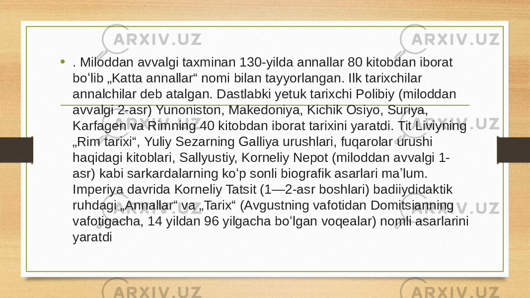 • . Miloddan avvalgi taxminan 130-yilda annallar 80 kitobdan iborat boʻlib „Katta annallar“ nomi bilan tayyorlangan. Ilk tarixchilar annalchilar deb atalgan. Dastlabki yetuk tarixchi Polibiy (miloddan avvalgi 2-asr) Yunoniston, Makedoniya, Kichik Osiyo, Suriya, Karfagen va Rimning 40 kitobdan iborat tarixini yaratdi. Tit Liviyning „Rim tarixi“, Yuliy Sezarning Galliya urushlari, fuqarolar urushi haqidagi kitoblari, Sallyustiy, Korneliy Nepot (miloddan avvalgi 1- asr) kabi sarkardalarning koʻp sonli biografik asarlari maʼlum. Imperiya davrida Korneliy Tatsit (1—2-asr boshlari) badiiydidaktik ruhdagi „Annallar“ va „Tarix“ (Avgustning vafotidan Domitsianning vafotigacha, 14 yildan 96 yilgacha boʻlgan voqealar) nomli asarlarini yaratdi 