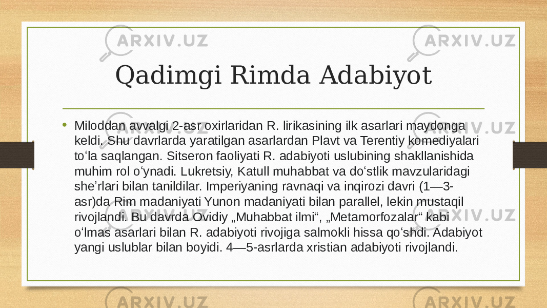 Qadimgi Rimda Adabiyot • Miloddan avvalgi 2-asr oxirlaridan R. lirikasining ilk asarlari maydonga keldi. Shu davrlarda yaratilgan asarlardan Plavt va Terentiy komediyalari toʻla saqlangan. Sitseron faoliyati R. adabiyoti uslubining shakllanishida muhim rol oʻynadi. Lukretsiy, Katull muhabbat va doʻstlik mavzularidagi sheʼrlari bilan tanildilar. Imperiyaning ravnaqi va inqirozi davri (1—3- asr)da Rim madaniyati Yunon madaniyati bilan parallel, lekin mustaqil rivojlandi. Bu davrda Ovidiy „Muhabbat ilmi“, „Metamorfozalar“ kabi oʻlmas asarlari bilan R. adabiyoti rivojiga salmokli hissa qoʻshdi. Adabiyot yangi uslublar bilan boyidi. 4—5-asrlarda xristian adabiyoti rivojlandi. 