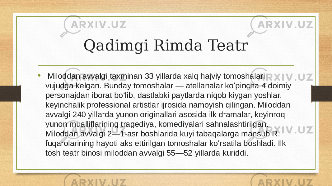 Qadimgi Rimda Teatr •   Miloddan avvalgi taxminan 33 yillarda xalq hajviy tomoshalari vujudga kelgan. Bunday tomoshalar — atellanalar koʻpincha 4 doimiy personajdan iborat boʻlib, dastlabki paytlarda niqob kiygan yoshlar, keyinchalik professional artistlar ijrosida namoyish qilingan. Miloddan avvalgi 240 yillarda yunon originallari asosida ilk dramalar, keyinroq yunon mualliflarining tragediya, komediyalari sahnalashtirilgan. Miloddan avvalgi 2—1-asr boshlarida kuyi tabaqalarga mansub R. fuqarolarining hayoti aks ettirilgan tomoshalar koʻrsatila boshladi. Ilk tosh teatr binosi miloddan avvalgi 55—52 yillarda kuriddi.  