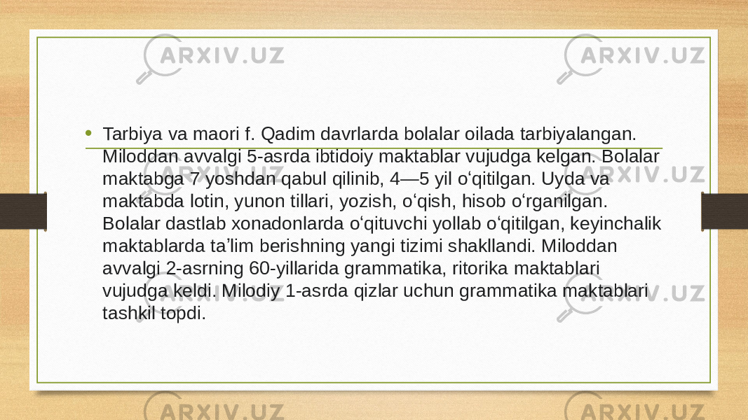 • Tarbiya va maori f. Qadim davrlarda bolalar oilada tarbiyalangan. Miloddan avvalgi 5-asrda ibtidoiy maktablar vujudga kelgan. Bolalar maktabga 7 yoshdan qabul qilinib, 4—5 yil oʻqitilgan. Uyda va maktabda lotin, yunon tillari, yozish, oʻqish, hisob oʻrganilgan. Bolalar dastlab xonadonlarda oʻqituvchi yollab oʻqitilgan, keyinchalik maktablarda taʼlim berishning yangi tizimi shakllandi. Miloddan avvalgi 2-asrning 60-yillarida grammatika, ritorika maktablari vujudga keldi. Milodiy 1-asrda qizlar uchun grammatika maktablari tashkil topdi. 