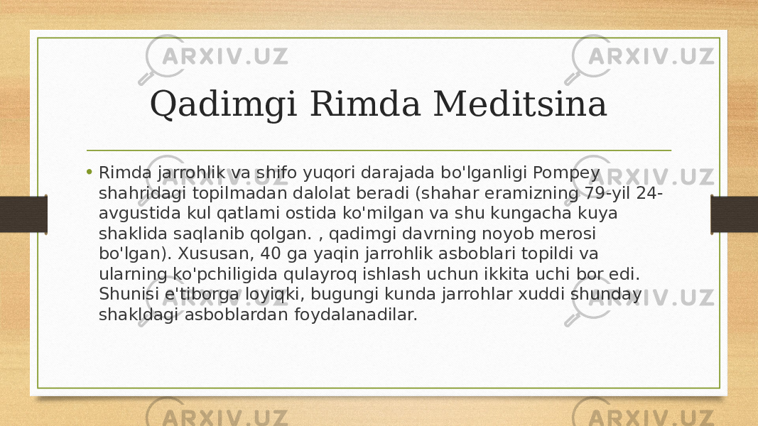 Qadimgi Rimda Meditsina • Rimda jarrohlik va shifo yuqori darajada bo&#39;lganligi Pompey shahridagi topilmadan dalolat beradi (shahar eramizning 79-yil 24- avgustida kul qatlami ostida ko&#39;milgan va shu kungacha kuya shaklida saqlanib qolgan. , qadimgi davrning noyob merosi bo&#39;lgan). Xususan, 40 ga yaqin jarrohlik asboblari topildi va ularning ko&#39;pchiligida qulayroq ishlash uchun ikkita uchi bor edi. Shunisi e&#39;tiborga loyiqki, bugungi kunda jarrohlar xuddi shunday shakldagi asboblardan foydalanadilar. 