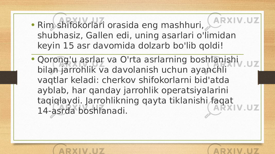     • Rim shifokorlari orasida eng mashhuri, shubhasiz, Gallen edi, uning asarlari o&#39;limidan keyin 15 asr davomida dolzarb bo&#39;lib qoldi! • Qorong&#39;u asrlar va O&#39;rta asrlarning boshlanishi bilan jarrohlik va davolanish uchun ayanchli vaqtlar keladi: cherkov shifokorlarni bid&#39;atda ayblab, har qanday jarrohlik operatsiyalarini taqiqlaydi. Jarrohlikning qayta tiklanishi faqat 14-asrda boshlanadi. 