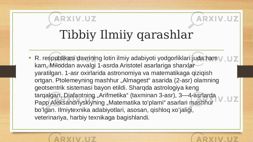 Tibbiy Ilmiiy qarashlar • R. respublikasi davrining lotin ilmiy adabiyoti yodgorliklari juda ham kam. Miloddan avvalgi 1-asrda Aristotel asarlariga sharxlar yaratilgan. 1-asr oxirlarida astronomiya va matematikaga qiziqish ortgan. Ptolemeyning mashhur „Almagest“ asarida (2-asr) olamning geotsentrik sistemasi bayon etildi. Sharqda astrologiya keng tarqalgan. Diafantning „Arifmetika“ (taxminan 3-asr), 3—4-asrlarda Papp Aleksandriyskiyning „Matematika toʻplami“ asarlari mashhur boʻlgan. Ilmiytexnika adabiyotlari, asosan, qishloq xoʻjaligi, veterinariya, harbiy texnikaga bagishlandi.  