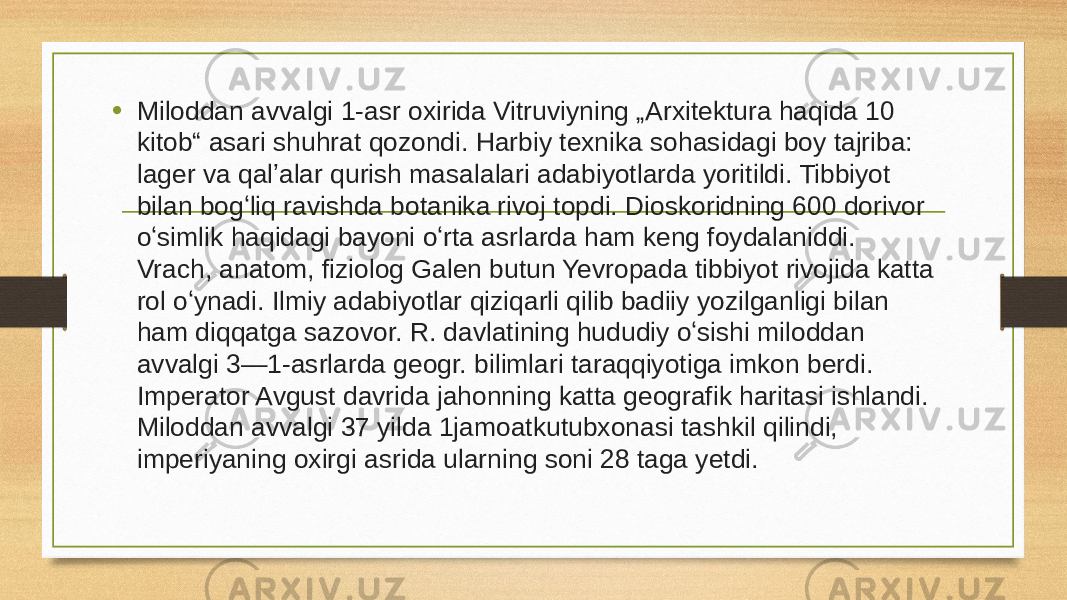 • Miloddan avvalgi 1-asr oxirida Vitruviyning „Arxitektura haqida 10 kitob“ asari shuhrat qozondi. Harbiy texnika sohasidagi boy tajriba: lager va qalʼalar qurish masalalari adabiyotlarda yoritildi. Tibbiyot bilan bogʻliq ravishda botanika rivoj topdi. Dioskoridning 600 dorivor oʻsimlik haqidagi bayoni oʻrta asrlarda ham keng foydalaniddi. Vrach, anatom, fiziolog Galen butun Yevropada tibbiyot rivojida katta rol oʻynadi. Ilmiy adabiyotlar qiziqarli qilib badiiy yozilganligi bilan ham diqqatga sazovor. R. davlatining hududiy oʻsishi miloddan avvalgi 3—1-asrlarda geogr. bilimlari taraqqiyotiga imkon berdi. Imperator Avgust davrida jahonning katta geografik haritasi ishlandi. Miloddan avvalgi 37 yilda 1jamoatkutubxonasi tashkil qilindi, imperiyaning oxirgi asrida ularning soni 28 taga yetdi. 