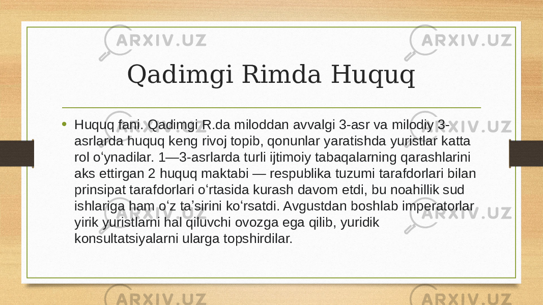 Qadimgi Rimda Huquq • Huquq fani. Qadimgi R.da miloddan avvalgi 3-asr va milodiy 3- asrlarda huquq keng rivoj topib, qonunlar yaratishda yuristlar katta rol oʻynadilar. 1—3-asrlarda turli ijtimoiy tabaqalarning qarashlarini aks ettirgan 2 huquq maktabi — respublika tuzumi tarafdorlari bilan prinsipat tarafdorlari oʻrtasida kurash davom etdi, bu noahillik sud ishlariga ham oʻz taʼsirini koʻrsatdi. Avgustdan boshlab imperatorlar yirik yuristlarni hal qiluvchi ovozga ega qilib, yuridik konsultatsiyalarni ularga topshirdilar. 