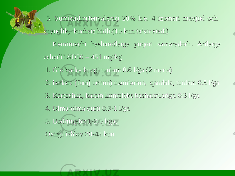  5. Sumitsidin(fenvalerat) 20% k.e. 4 izomeri mavjud och suyuqlik, kuchsiz hidli.(15 kun ta’sir etadi) Kemiruvchi hasharotlarga yuqori samaradorli. Arilarga zaharli! SD50 = 451 mg/kg 1. G’o’zada- kuzgi tunlam 0.6 l/ga (2 marta) 2. bedada (furaj uchun) uzunburun, qandala, tunlam 0.5 l/ga 3. Kartoshka, karam kompleks hasharotlariga-0.3 l/ga 4. Olma-olma qurti 0.3-1 l/ga 5. Bodring-bit 1-2.5 l/ga, Oxirgi ishlov 20-45 kun 