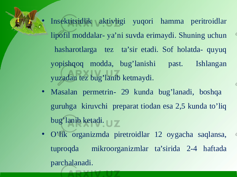 • Insektitsidlik aktivligi yuqori hamma peritroidlar lipofil moddalar- ya’ni suvda erimaydi. Shuning uchun hasharotlarga tez ta’sir etadi. Sof holatda- quyuq yopishqoq modda, bug’lanishi past. Ishlangan yuzadan tez bug’lanib ketmaydi. • Masalan permetrin- 29 kunda bug’lanadi, boshqa guruhga kiruvchi preparat tiodan esa 2,5 kunda to’liq bug’lanib ketadi. • O’lik organizmda piretroidlar 12 oygacha saqlansa, tuproqda mikroorganizmlar ta’sirida 2-4 haftada parchalanadi. 